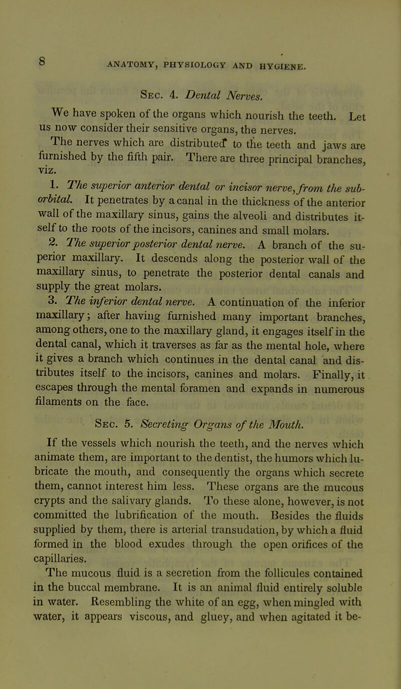 ANATOMY, PHYSIOLOGY AND HYGIENE. Sec. 4. Dental Nerves. We have spoken of the organs which nourish the teeth. Let us now consider their sensitive organs, the nerves. The nerves which are distributed* to the teeth and jaws are fornished by the fifth pair. There are three principal branches, viz. 1. The superior anterior dental or incisor nerve, from the sub- orbital It penetrates by a canal in the thickness of the anterior wall of the maxillary sinus, gains the alveoli and distributes it- self to the roots of the incisors, canines and small molars. 2. The superior posterior denial nerve. A branch of the su- perior maxillary. It descends along the posterior wall of the maxillary sinus, to penetrate the posterior dental canals and supply the great molars. 3. The inferior dental nerve. A continuation of the inferior maxillary; after havuig furnished many important branches, among others, one to the maxillary gland, it engages itself in the dental canal, which it traverses as far as the mental hole, where it gives a branch which continues in the dental canal and dis- tributes itself to the incisors, canines and molars. Finally, it escapes through the mental foramen and expands in numerous filaments on the face. Sec. 5. Secreting Organs of the Mouth. If the vessels which nourish the teeth, and the nerves which animate them, are important to the dentist, the humors which lu- bricate the mouth, and consequently the organs which secrete them, cannot interest him less. These organs are the mucous crypts and the salivary glands. To these alone, however, is not committed the lubrification of the mouth. Besides the fluids supplied by them, there is arterial transudation, by which a fluid formed in the blood exudes through the open orifices of the capillaries. The mucous fluid is a secretion from the follicules contained in the buccal membrane. It is an animal fluid entirely soluble in water. Resembling the white of an egg, when mingled with water, it appears viscous, and gluey, and when agitated it be-