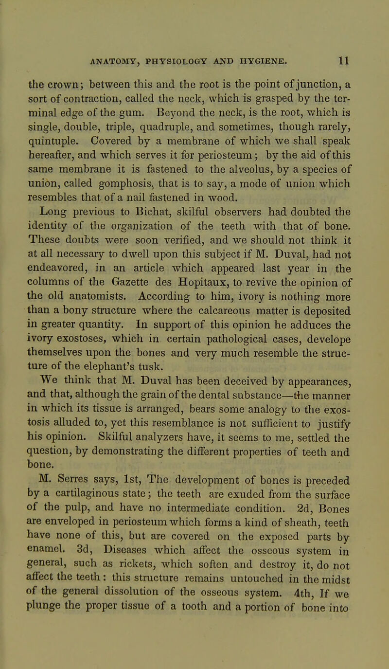 the crown; between this and the root is the point of junction, a sort of contraction, called the neck, which is grasped by the ter- minal edge of the gum. Beyond the neck, is the root, which is single, double, triple, quadruple, and sometimes, though rarely, quintuple. Covered by a membrane of which we shall speak hereafter, and which serves it for periosteum; by the aid of this same membrane it is fastened to the alveolus, by a species of union, called gomphosis, that is to say, a mode of union which resembles that of a nail fastened in wood. Long previous to Bichat, skilful observers had doubted the identity of the organization of the teeth with that of bone. These doubts were soon verified, and we should not think it at all necessary to dwell upon this subject if M. Duval, had not endeavored, in an article which appeared last year in the columns of the Gazette des Hopitaux, to revive the opinion of the old anatomists. According to him, ivory is nothing more than a bony structure where the calcareous matter is deposited in greater quantity. In support of this opinion he adduces the ivory exostoses, which in certain pathological cases, develope themselves upon the bones and very much resemble the struc- ture of the elephant's tusk. We think that M. Duval has been deceived by appearances, and that, although the grain of the dental substance—the manner in which its tissue is arranged, bears some analogy to the exos- tosis alluded to, yet this resemblance is not sufficient to justify his opinion. Skilful analyzers have, it seems to me, settled the question, by demonstrating the different properties of teeth and bone. M. Serres says, 1st, The development of bones is preceded by a cartilaginous state; the teeth are exuded from the surface of the pulp, and have no intermediate condition. 2d, Bones are enveloped in periosteum which forms a kind of sheath, teeth have none of this, but are covered on the exposed parts by enamel. 3d, Diseases which alfect the osseous system in general, such as rickets, which soften and destroy it, do not affect the teeth : this structure remains untouched in the midst of the general dissolution of the osseous system. 4th, If we plunge the proper tissue of a tooth and a portion of bone into