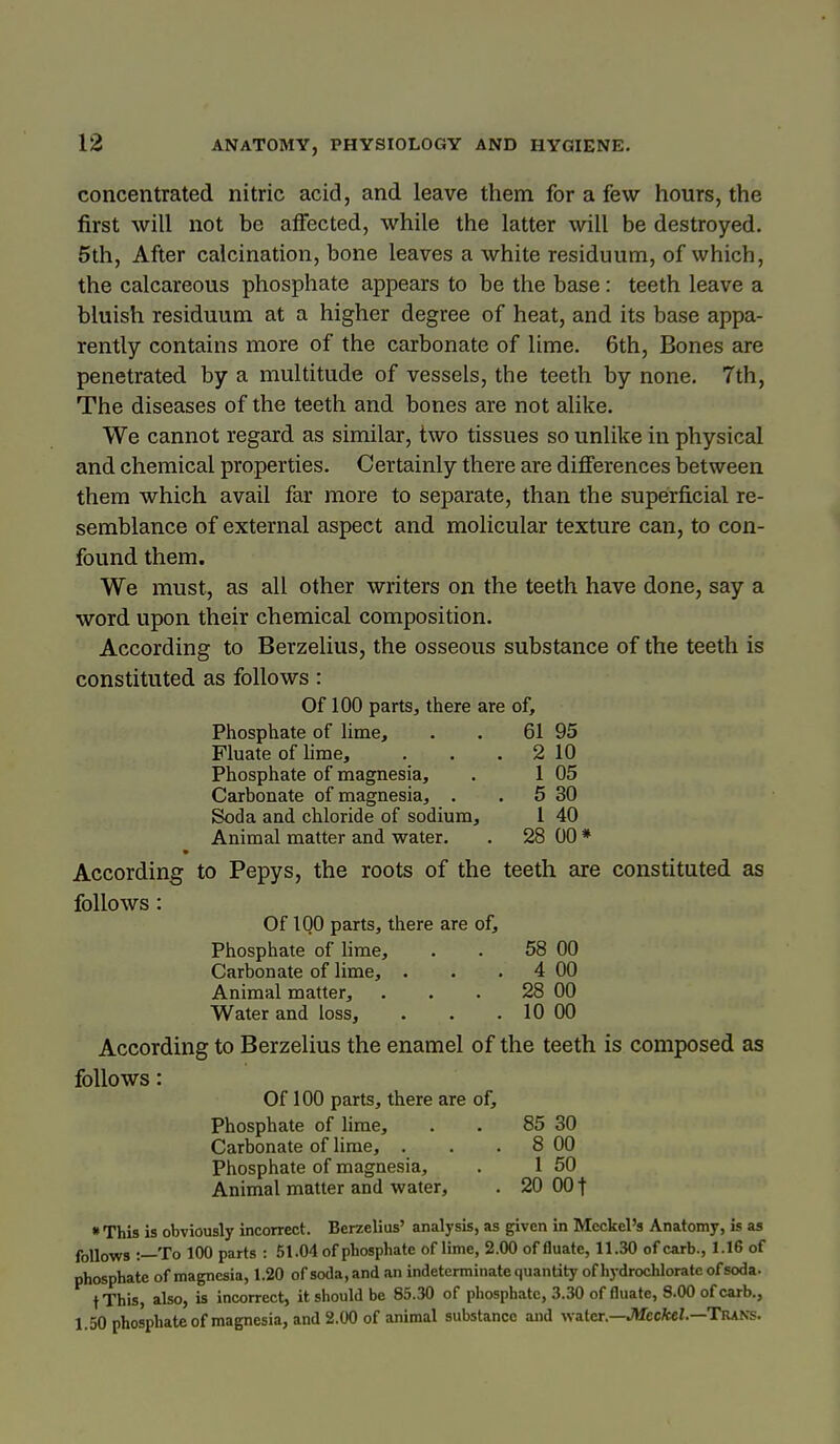 concentrated nitric acid, and leave them for a few hours, the first will not be affected, while the latter will be destroyed. 5th, After calcination, bone leaves a white residuum, of which, the calcareous phosphate appears to be the base: teeth leave a bluish residuum at a higher degree of heat, and its base appa- rently contains more of the carbonate of lime. 6th, Bones are penetrated by a multitude of vessels, the teeth by none. 7th, The diseases of the teeth and bones are not alike. We cannot regard as similar, two tissues so unlike in physical and chemical properties. Certainly there are differences between them which avail far more to separate, than the superficial re- semblance of external aspect and molicular texture can, to con- found them. We must, as all other writers on the teeth have done, say a word upon their chemical composition. According to Berzelius, the osseous substance of the teeth is constituted as follows: Of 100 parts, there are of. Phosphate of lime, . . 61 95 Fluate of lime, . . .2 10 Phosphate of magnesia, . 1 05 Carbonate of magnesia, . . 5 30 Soda and chloride of sodium, I 40 Animal matter and water. . 28 00 * According to Pepys, the roots of the teeth are constituted as follows: Of IQO parts, there are of, Phosphate of lime, . . 58 00 Carbonate of lime, . . . 4 00 Animal matter, . . . 28 00 Water and loss, . . . 10 00 According to Berzelius the enamel of the teeth is composed as follows: Of 100 parts, there are of. Phosphate of lime, . . 85 30 Carbonate of lime, . . . 8 00 Phosphate of magnesia, . 1 50 Animal matter and water, . 20 001 • This is obviously incorrect. Berzelius' analysis, as given in Meckel's Anatomy, is as follows :—To 100 parts : 51.04 of phosphate of lime, 2.00 of fluate, 11.30 of carb., 1.16 of phosphate of magnesia, 1.20 of soda,and an indeterminate quantity of hydrochloratcofsoda. tThis, also, is incorrect, it should be 85.30 of phosphate, 3.30 of fluate, 8.00 of carb., 1.50 phosphate of magnesia, and 2.00 of animal substance and water.—JMecfcci.—TUANS. 1