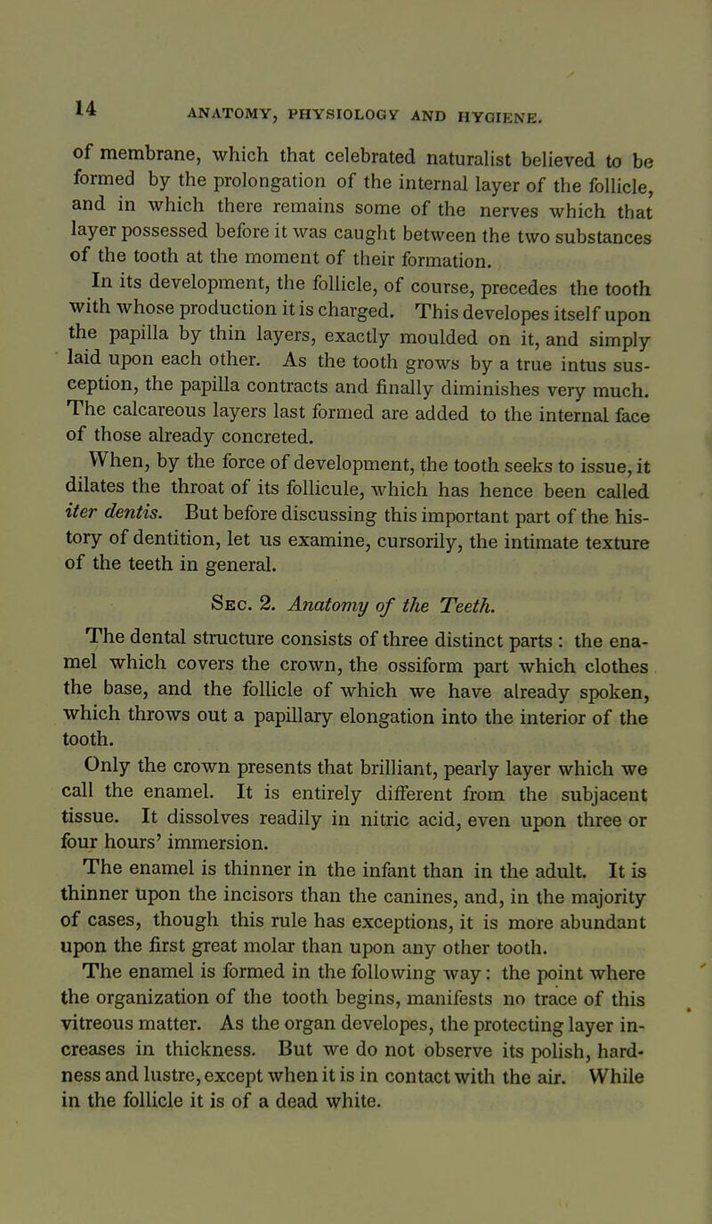 of membrane, which that celebrated naturaUst believed to be formed by the prolongation of the internal layer of the follicle, and in which there remains some of the nerves which that layer possessed before it was caught between the two substances of the tooth at the moment of their formation. In its development, the follicle, of course, precedes the tooth with whose production it is charged. This developes itself upon the papilla by thin layers, exactly moulded on it, and simply laid upon each other. As the tooth grows by a true intus sus- ception, the papilla contracts and finally diminishes very much. The calcareous layers last formed are added to the internal face of those already concreted. When, by the force of development, the tooth seeks to issue, it dilates the throat of its follicule, which has hence been called iter dentis. But before discussing this important part of the his- tory of dentition, let us examine, cursorily, the intimate texture of the teeth in general. Sec. 2. Anatomy of the Teeth. The dental structure consists of three distinct parts : the ena- mel which covers the crown, the ossiform part which clothes the base, and the folUcle of which we have already spoken, which throws out a papillary elongation into the interior of the tooth. Only the crown presents that brilliant, pearly layer which we call the enamel. It is entirely different from the subjacent tissue. It dissolves readily in nitric acid, even upon three or four hours' immersion. The enamel is thinner in the infant than in the adult. It is thinner upon the incisors than the canines, and, in the majority of cases, though this rule has exceptions, it is more abundant upon the first great molar than upon any other tooth. The enamel is formed in the following way: the point where the organization of the tooth begins, manifests no trace of this vitreous matter. As the organ developes, the protecting layer in- creases in thickness. But we do not observe its polish, hard- ness and lustre, except when it is in contact with the air. While in the follicle it is of a dead white. 1