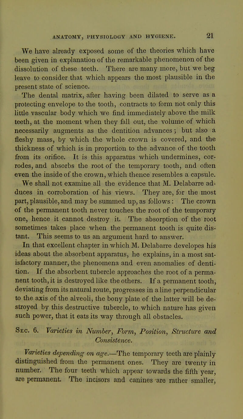 We have already exposed some of the theories which have been given in explanation of the remarkable phenomenon of the dissolution of these teeth. There are many more, but we beg leave to consider that which appears the most plausible in the present state of science. The dental matrix, after having been dilated to serve as a protecting envelope to the tooth, contracts to form not only this little vascular body which we find immediately above the milk teeth, at the moment when they fall out, the volume of which necessarily augments as the dentition advances; but also a fleshy mass, by which the whole crown is covered, and the thickness of which is in proportion to the advance of the tooth from its orifice. It is this apparatus which undermines, cor- rodes, and absorbs the root of the temporary tooth, and often even the inside of the crown, which thence resembles a capsule. We shall not examine all the evidence that M. Delabarre ad- duces in corroboration of his views. They are, for the most part, plausible, and may be summed up, as follows: The crown of the permanent tooth never touches the root of the temporary one, hence it cannot destroy it. The absorption of the root sometimes takes place when the permanent tooth is quite dis- tant. This seems to us an argument hard to answer. In that excellent chapter in which M. Delabarre developes his ideas about the absorbent apparatus, he explains, in a most sat- isfactory manner, the phenomena and even anomalies of denti- tion. If the absorbent tubercle approaches the root of a perma- nent tooth, it is destroyed like the others. If a permanent tooth, deviating from its natural route, progresses in a line perpendicular to the axis of the alveoh, the bony plate of the latter will be de- stroyed by this destructive tubercle, to which nature has given such power, that it eats its way through all obstacles. Sec. 6. Varieties in Number, Form, Position, Structure and Consistence. Varieties depending on age.—The temporary teeth are plainly distinguished from the permanent ones. They are twenty in number. The four teeth which appear towards the fifth year, are permanent. The incisors and canines are rather smaller,