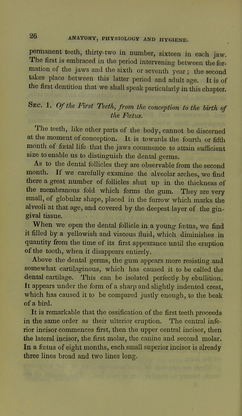 permanent teeth, thirty-two in number, sixteen in each jaw. The first is embraced in the period intervening between the for- mation of the jaws and the sixth or seventh year; the second takes place between this latter period and adult age. It is of the first dentition that we shall speak particularly in this chapter. Sec. 1. Of the First Teeth, from the conception to the Urth of the Foetus. The teeth, like other parts of the body, cannot be discerned at the moment of conception. It is towards the fourth or fifth month of foetal life that the jaws commence to attain sufficient size to enable us to distinguish the dental germs. As to the dental follicles they are observable from the second month. If we carefully examine the alveolar arches, we find there a great number of follicles shut up in the thickness of the membranous fold which forms the gum. They are very small, of globular shape, placed in the furrow which marks the alveoli at that age, and covered by the deepest layer of the gin- gival tissue. When we open the dental follicle in a young- foetus, we find it filled by a yellowish and viscous fluid, which diminishes in quantity fi-om the time of its first appearance until the eruption of the tooth, when it disappears entirely. Above the dental germs, the gum appears more resisting and somewhat cartilaginous, which has caused it to be called the dental cartilage. This can be isolated perfectly by ebullition. It appears under the form of a sharp and slightly indented crest, which has caused it to be compared justly enough, to the beak of a bird. It is remarkable that the ossification of the first teeth proceeds in the same order as their ulterior eruption. The central infe- rior incisor commences first, then the upper central incisor, then the lateral incisor, the first molar, the canine and second molar. In a foetus of eight months, each small superior incisor is already three lines broad and two lines long.