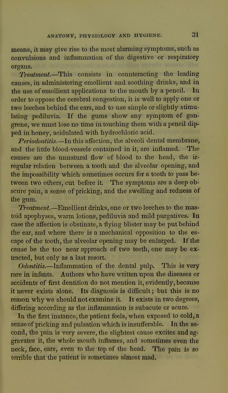 means, it may give rise to the most alarming symptoms, such as convulsions and inflammation of the digestive or respiratory organs. Treatment.—This consists in counteracting the leading causes, in administering emollient and soothing drinks, and in the use of emollient applications to the mouth by a pencil. In order to oppose the cerebral congestion, it is well to apply one or two leeches behind the ears, and to use simple or slightly stimu- lating pediluvia. If the gums show any symptom of gan- grene, we must lose no time in touching them with a pencil dip- ped in honey, acidulated with hydrochloric acid. Periodontitis.—In this affection, the alveoli dental membrane, and the little blood-vessels contained in it, are inflamed. The causes are the unnatural flow of blood to the head, the ir- regular relation between a tooth and the alveolar opening, and the impossibility which sometimes occurs for a tooth to pass be- tween two others, cut before it. The symptoms are a deep ob- scure pain, a sense of pricking, and the swelling and redness of the gum. Treatment.—^Emollient drinks, one or two leeches to the mas- toid apophyses, warm lotions, pediluvia and mild purgatives. In case the afiection is obstinate, a flying blister may be put behind the ear, and where there is a mechanical opposition to the es- cape of the tooth, the alveolar opening may be enlarged. If the cause be the too near approach of two teeth, one may be ex- tracted, but only as a last resort. Odontitis.—Inflammation of the dental pulp. This is very rare in infants. Authors who have written upon the diseases or accidents of first dentition do not mention it, evidently, because it never exists alone. Its diagnosis is difficult; but this is no reason why we should not examine it. It exists in two degrees, differing according as the inflammation is subacute or acute. In the first instance, the patient feels, when exposed to cold, a sense of pricking and pulsation which is insufferable. In the se- cond, the pain is very severe, the slightest cause excites and ag- gravates it, the whole mouth inflames, and sometimes even the neck, face, ears, even to the top of the head. The pain is so terrible that the patient is sometimes almost mad.