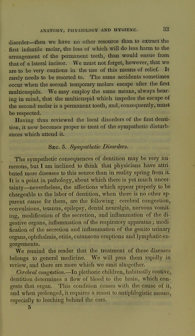 disorder—then we have no other resource than to extract the first infantile molar, the loss of which will do less harm to the arrangement of the permanent teeth, than would ensue from that of a lateral incisor. We must not forget, however, that we are to be very cautious in the use of this means of relief. It rarely needs to be resorted to. The same accidents sometimes occur when the second temporary molars escape after the first multicuspids. We may employ the same means, always bear- ing in mind, that the multicuspid which impedes the escape of the second molar is a permanent tooth, and, consequently, must be respected. Having thus reviewed the local disorders of the first denti- tion, it now becomes proper to treat of the sympathetic disturb- ances which attend it. Sec. 5. Sympathetic Disorders. The sympathetic consequences of dentition may be very nu- merous, but I am incHned to think that physicians have attri- buted more diseases to this source than in reality spring from it. It is a point in pathology, about which there is yet much uncer- tainty—nevertheless, the affections which appear properly to be chargeable to the labor of dentition, when there is no other ap- parent cause for them, are the following: cerebral congestion, convulsions, tetanus, epilepsy, dental neuralgia, nervous vomit- ing, modification of the secretion, and inflammation of the di- gestive organs, inflammation of the respiratory apparatus; modi- fication of the secretion and inflammation of the genito urinary organs, ophthalmia, otitis, cutaneous eruptions and lymphatic en- gorgements. We remind the reader that the treatment of these diseases belongs to general medicine. We will pass them rapidly in review, and there are more which we omit altogether. Cerebral congestioti.—In plethoric children, habitually costive, dentition determines a flow of blood to the brain, which con- gests that organ. This condition ceases with the cause of it, and when prolonged, it requires a resort to antiphlogistic means, especially to leeching behind the ears. 5