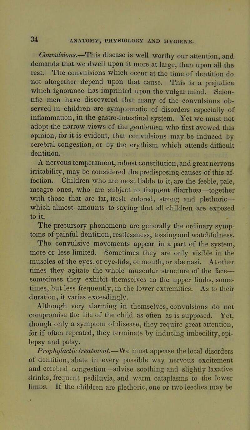 Convulsions.—This disease is well worthy our attention, and demands that we dwell upon it more at large, than upon all the rest. The convulsions which occur at the time of dentition do not altogether depend upon that cause. This is a prejudice which ignorance has imprinted upon the vulgar mind. Scien- tific men have discovered that many of the convulsions ob- served in children are symptomatic of disorders especially of inflammation, in the gastro-intestinal system. Yet we must not adopt the narrow views of the gentlemen who first avowed this opinion, for it is evident, that convulsions may be induced by cerebral congestion, or by the erythism which attends difficult dentition. A nervous temperament, robust constitution, and great nervous irritability, may be considered the predisposing causes of this af- fection. Children who are most liable to it, are the feeble, pale, meagre ones, who are subject to firequent diarrhoea—together with those that are fat, firesh colored, strong and plethoric— which almost amounts to saying that all children are exposed to it. The precursory phenomena are generally the ordinary symp- toms of painful dentition, restlessness, tossing and watchfulness. The convulsive movements appear in a part of the system, more or less limited. Sometimes they are only visible in the muscles of the eyes, or eye-lids, or mouth, or alas nasi. At other times they agitate the whole muscular structure of the face— sometimes they exhibit themselves in the upper limbs, some- times, but less frequently, in the lower extremities. As to their duration, it varies exceedingly. Although very alarming in themselves, convulsions do not compromise the life of the child as often as is supposed. Yet, though only a symptom of disease, they require great attention, for if often repeated, they terminate by inducing imbecility, epi- lepsy and palsy. Prophylactic treatment.—We must appease the local disorders of dentition, abate in every possible way nervous excitement and cerebral congestion—advise soothing and slightly laxative drinks, frequent pediluvia, and warm cataplasms to the lower limbs. If the children arc plethoric, one or two leeches may be