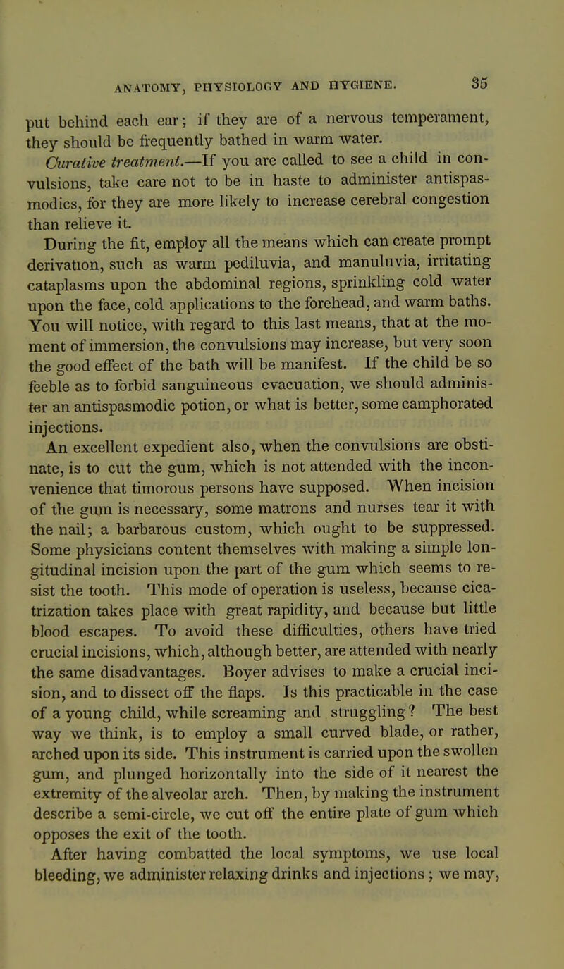 put behind each ear; if they are of a nervous temperament, they should be frequently bathed in warm water. Curative treatment.—If you are called to see a child in con- vulsions, talfe care not to be in haste to administer antispas- modics, for they are more likely to increase cerebral congestion than relieve it. During the fit, employ all the means which can create prompt derivation, such as warm pediluvia, and manuluvia, irritating cataplasms upon the abdominal regions, sprinkling cold water upon the face, cold applications to the forehead, and warm baths. You will notice, with regard to this last means, that at the mo- ment of immersion, the convulsions may increase, but very soon the good effect of the bath will be manifest. If the child be so feeble as to forbid sanguineous evacuation, we should adminis- ter an antispasmodic potion, or what is better, some camphorated injections. An excellent expedient also, when the convulsions are obsti- nate, is to cut the gum, which is not attended with the incon- venience that timorous persons have supposed. When incision of the gum is necessary, some matrons and nurses tear it with the nail; a barbarous custom, which ought to be suppressed. Some physicians content themselves with making a simple lon- gitudinal incision upon the part of the gum which seems to re- sist the tooth. This mode of operation is useless, because cica- trization takes place with great rapidity, and because but little blood escapes. To avoid these difficulties, others have tried crucial incisions, which, although better, are attended with nearly the same disadvantages. Boyer advises to make a crucial inci- sion, and to dissect off the flaps. Is this practicable in the case of a young child, while screaming and struggling? The best way we think, is to employ a small curved blade, or rather, arched upon its side. This instrument is carried upon the swollen gum, and plunged horizontally into the side of it nearest the extremity of the alveolar arch. Then, by making the instrument describe a semi-circle, we cut off the entire plate of gum which opposes the exit of the tooth. After having combatted the local symptoms, we use local bleeding, we administer relaxing drinks and injections; we may,