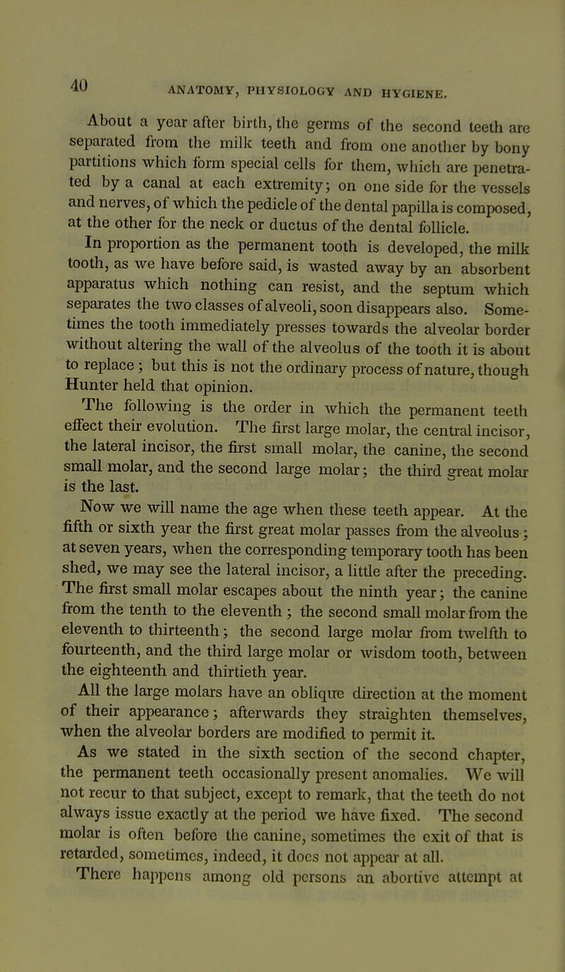 ANATOMY, PHYSIOLOGY AND HYGIENE. About a year after birth, the germs of the second teeth are separated from the milk teeth and from one anotlier by bony partitions which form special cells for them, which are penetra- ted by a canal at each extremity; on one side for the vessels and nerves, of which the pedicle of the dental papilla is composed, at the other for the neck or ductus of the dental follicle. In proportion as the permanent tooth is developed, the milk tooth, as we have before said, is wasted away by an absorbent apparatus which nothing can resist, and the septum which separates the two classes of alveoli, soon disappears also. Some- times the tooth immediately presses towards the alveolar border without altering the wall of the alveolus of the tooth it is about to replace; but this is not the ordinary process of nature, though Hunter held that opinion. The following is the order in which the permanent teeth effect their evolution. The first large molar, the central incisor, the lateral incisor, the first small molar, the canine, the second small molar, and the second lai-ge molai-; the third great molai- is the last. Now we will name the age when these teeth appear. At the fifth or sixth year the first great molar passes fi:om the alveolus; at seven years, when the corresponding temporary tooth has been shed, we may see the lateral incisor, a litde after the preceding. The first small molar escapes about the ninth year; the canine from the tenth to the eleventh ; the second small molar from the eleventh to thirteenth; the second large molai- from twelfth to fourteenth, and the third large molar or wisdom tooth, between the eighteenth and thirtieth year. All the large molars have an oblique direction at the moment of their appearance; afterwards they straighten themselves, when the alveolar borders are modified to permit it. As we stated in the sixth section of the second chapter, the permanent teeth occasionally present anomalies. We will not recur to that subject, except to remark, that the teeth do not always issue exactly at the period we have fixed. The second molar is often before the canine, sometimes the exit of that is retarded, sometimes, indeed, it does not appear at all. There happens among old persons an abortive attempt at 1