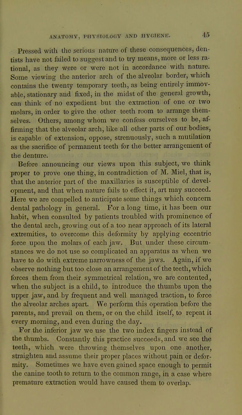 Pressed with the serious nature of these consequences, den- tists have not failed to suggest and to try means, more or less ra- tional, as they were or were not in accordance with nature. Some viewing the anterior arch of the alveolar border, which contains the twenty temporary teeth, as being entirely immov- able, stationary and fixed, in the midst of the general growth, can think of no expedient but the extraction of one or two molars, in order to give the other teeth room to arrange them- selves. Others, among whom we confess ourselves to be, af- firming that the alveolar arch, like all other parts of our bodies, is capable of extension, oppose, strenuously, such a mutilation as the sacrifice of permanent teeth for the better arrangement of the denture. Before announcing our views upon this subject, we think proper to prove one thing, in contradiction of M. Miel, that is, that the anterior part of the maxillaries is susceptible of devel- opment, and that when nature fails to effect it, art may succeed. Here we are compelled to anticipate some things which concern dental pathology in general. For a long time, it has been our habit, when consulted by patients troubled with prominence of the dental arch, growing out of a too near approach of its lateral extremities, to overcome this deformity by applying eccentric force upon the molars of each jaw. But under these circum- stances we do not use so complicated an apparatus as when we have to do with extreme narrowness of the jaws. Again, if we observe nothing but too close an arrangement of the teeth, which forces them from their symmetrical relation, we are contented, when the subject is a child, to introduce the thumbs upon the upper jaw, and by frequent and well managed traction, to force the alveolar arches apart. We perform this operation before the parents, and prevail on them, or on the child itself, to repeat it every morning, and even during the day. For the inferior jaw we use the two index fingers instead of the thumbs. Constantly this practice succeeds, and we see the teeth, which were throwing themselves upon one another, straighten and assume their proper places without pain or defor- mity. Sometimes we have even gained space enough to permit the canine tooth to return to the common range, in a case where premature extraction would have caused them to overlap.