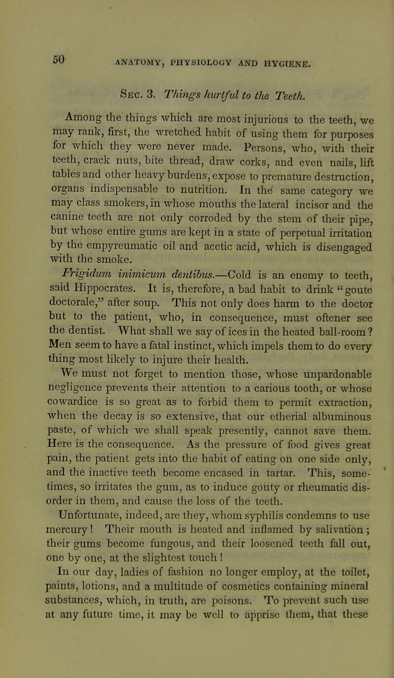 Sec. 3. Things hurtful to the Teeth. Among the things which are most injurious to the teeth, we may rank, first, the wretched habit of using them for purposes for Avhich they were never made. Persons, who, with their teeth, crack nuts, bite thread, draw corks, and even nails, Uft ■ tables and other heavy burdens, expose to premature destruction, organs indispensable to nutrition. In the' same category we may class smokers, in wdiose mouths the lateral incisor and the canine teeth are not only corroded by the stem of their pipe, but Avhose entire gums are kept in a state of perpetual irritation by the empyreumatic oil and acetic acid, which is disengaged with the smoke. Frigidmn inimicum dentihu^.—Cold is an enemy to teeth, said Hippocrates. It is, therefore, a bad habit to drink  goute doctorale, after soup. This not only does harm to the doctor but to the patient, who, in consequence, must oftener see the dentist. What shall we say of ices in the heated ball-room ? Men seem to have a fatal instinct, which impels them to do every thing most likely to injure their health. We must not forget to mention those, whose unpardonable negligence prevents their attention to a carious tooth, or whose cowardice is so great as to forbid them to permit exti-action, when the decay is so extensive, that our etherial albuminous paste, of which we shall speak presently, cannot save them. Here is the consequence. As the pressure of food gives great pain, the patient gets into the habit of eating on one side only, and the inactive teeth become encased in tartar. This, some- * times, so irritates the gum, as to induce gouty or rheumatic dis- order in them, and cause the loss of the teeth. Unfortunate, indeed, are they, whom syphilis condemns to use mercury! Their mouth is heated and inflamed by salivation; their gums become fungous, and their loosened teeth fall out, one by one, at the slightest touch ! In our day, ladies of fashion no longer employ, at the toilet, paints, lotions, and a multitude of cosmetics containing mineral substances, which, in truth, are poisons. To prevent such use at any future time, it may be well to apprise them, that these