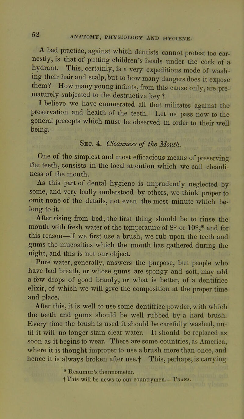 ANATOMY, PHYSIOLOGY AND HYGIENE. A bad practice, against which dentists cannot protest loo ear- nestly, is that of putting children's heads under the cock of a hydrant. This, certainly, is a very expeditious mode of wash- ing their hair and scalp, but to how many dangers does it expose them? How many young infants, from this cause only, are pre- maturely subjected to the destructive key ? I believe we have enumerated all that militates against the preservation and health of the teeth. Let ns pass now to the general precepts which must be observed in order to their well being. Sec. 4. Cleanness of the Mouth. One of the simplest and most efficacious means of preserving the teeth, consists in the local attention which we call cleanli- ness of the mouth. As this part of dental hygiene is imprudently neglected by some, and very badly understood by others, we think proper to omit none of the details, not even the most minute which be- long to it. After rising from bed, the first thing should be to rinse the mouth with fresh water of the temperature of 8° or 10°,* and for this reason—if we first use a brush, we rub upon the teeth and gums the mucosities which the mouth has gathered during the night, and this is not our object. Pure water, generally, answers the purpose, but people who have bad breath, or whose gums are spongy and soft, may add a few drops of good brandy, or what is better, of a dentifrice elixir, of which we will give the composition at the proper time and place. After this, it is well to use some dentifrice powder, with which the teeth and gums should be well rubbed by a hard brush. Every time the brush is used it should be carefully washed, un- til it will no longer stain clear water. It should be replaced as soon as it begins to wear. There are some countries, as America, where it is thought improper to use a brush more than once, and hence it is always broken after use.f This, perhaps, is carrying * Reaumur's thermometer. tThis will be news to our countrymen.—Trans.