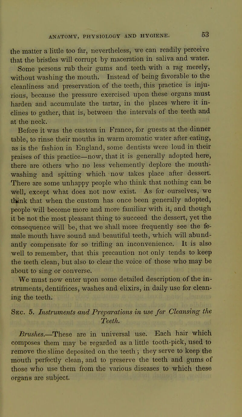 the matter a little too far, nevertheless, we can readily perceive that the bristles will corrupt by maceration in saliva and water. Some persons rub their gums and teeth with a rag merely, without washing the mouth. Instead of being favorable to the cleanliness and preservation of the teeth, this practice is inju- rious, because the pressure exercised upon these organs must harden and accumulate the tartar, in the places where it in- clines to gather, that is, between the intervals of the teeth and at the neck. Before it was the custom in France, for guests at the dinner table, to rinse their mouths in warm aromatic water after eating, as is the fashion in England, some dentists were loud in their praises of this practice—now, that it is generally adopted here, there are others who no less vehemently deplore the mouth- washing and spitting which now takes place after dessert. There are some unhappy people who think that nothing can be well, except what does not now exist. As for ourselves, we think that when the custom has once been generally adopted, people will become more and more familiar with it, and though it be not the most pleasant thing to succeed the dessert, yet the consequence will be, that we shall more frequently see the fe- male mouth have sound and beautiful teeth, which will abund- antly compensate for so trifling an inconvenience. It is also well to remember, that this precaution not only tends to keep the teeth clean, but also to clear the voice of those who may be about to sing or converse. We must now enter upon some detailed description of the in- struments, dentifrices, washes and elixirs, in daily use for clean- ing the teeth. Sec. 5. Instruments and Preparations in use for Cleansing the Teeth. Brushes.—^These are in universal use. Each hair which composes them may be regarded as a little tooth-pick, used to remove the sliine deposited on the teeth; they serve to keep the mouth perfectly clean, and to preserve the teeth and gums of those who use them from the various diseases to which these organs are subject.