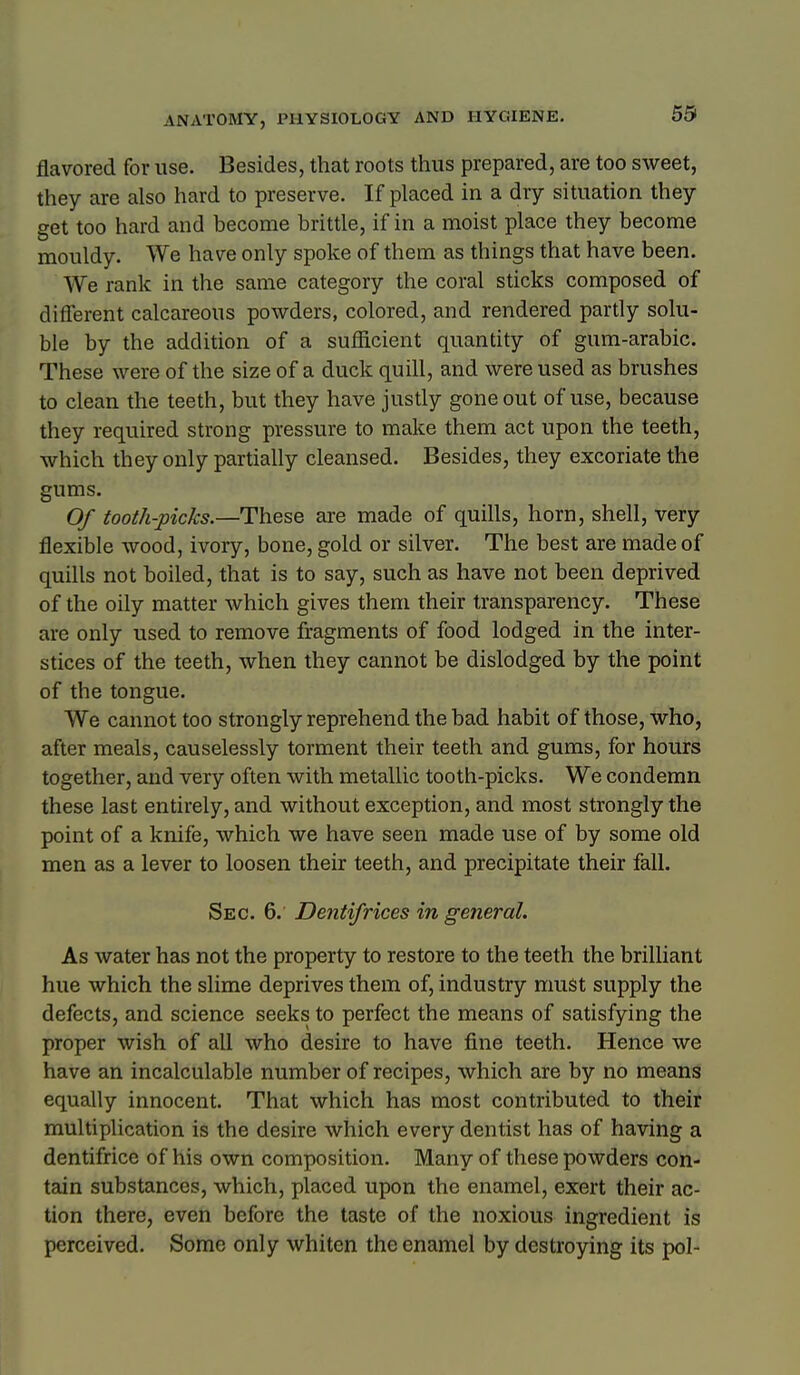 59 flavored for use. Besides, that roots thus prepared, are too sweet, they are also hard to preserve. If placed in a dry situation they get too hard and become brittle, if in a moist place they become mouldy. We have only spoke of them as things that have been. We rank in the same category the coral sticks composed of different calcareous powders, colored, and rendered partly solu- ble by the addition of a sufficient quantity of gum-arabic. These were of the size of a duck quill, and were used as brushes to clean the teeth, but they have justly gone out of use, because they required strong pressure to make them act upon the teeth, which they only partially cleansed. Besides, they excoriate the gums. Of tooth-picks.—These are made of quills, horn, shell, very flexible wood, ivory, bone, gold or silver. The best are made of quills not boiled, that is to say, such as have not been deprived of the oily matter which gives them their transparency. These are only used to remove fragments of food lodged in the inter- stices of the teeth, when they cannot be dislodged by the point of the tongue. We cannot too strongly reprehend the bad habit of those, who, after meals, causelessly torment their teeth and gums, for hours together, and very often with metallic tooth-picks. We condemn these last entirely, and without exception, and most strongly the point of a knife, which we have seen made use of by some old men as a lever to loosen their teeth, and precipitate their fall. Sec. 6. Dentifrices in general. As water has not the property to restore to the teeth the brilliant hue which the slime deprives them of, industry must supply the defects, and science seeks to perfect the means of satisfying the proper wish of all who desire to have fine teeth. Hence we have an incalculable number of recipes, which are by no means equally innocent. That which has most contributed to their multiplication is the desire which every dentist has of having a dentifrice of his own composition. Many of these powders con- tain substances, which, placed upon the enamel, exert their ac- tion there, even before the taste of the noxious ingredient is perceived. Some only whiten the enamel by destroying its pol-