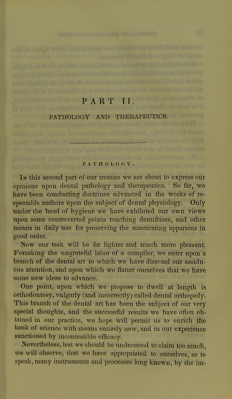 PART TI. PATHOLOGY AND THERAPEUTICS. PATHOLOGY. In this second part of our treatise we are about to express our opinions upon dental pathology and therapeutics. So far, we have been combatting doctrines advanced in the works of re- spectable authors upon the subject of dental physiology. Only under the head of hygiene we have exhibited our own views upon some controverted points touching dentifrices, and other means in daily use for preserving the masticating apparatus in good order. Now our task will be far lighter and much more pleasant. Forsaking the ungrateful labor of a compiler, we enter upon a branch of the dental art to which we have directed our assidu- ous attention, and upon which we flatter ourselves that we have some new ideas to advance. One point, upon which we propose to dwell at length is orthodontosy, vulgarly (and incorrectly) called dental orthopedy. This branch of the dental art has been the subject of our very special thoughts, and the successful results we have often ob- tained in our practice, we hope will permit us to enrich the book of science with means entirely new, and in our experience sanctioned by incontestible efficacy. Nevertheless, lest we should be understood to claim too much, we will observe, that we have appropriated to ourselves, so to speak, many instruments and processes long known, by the im-