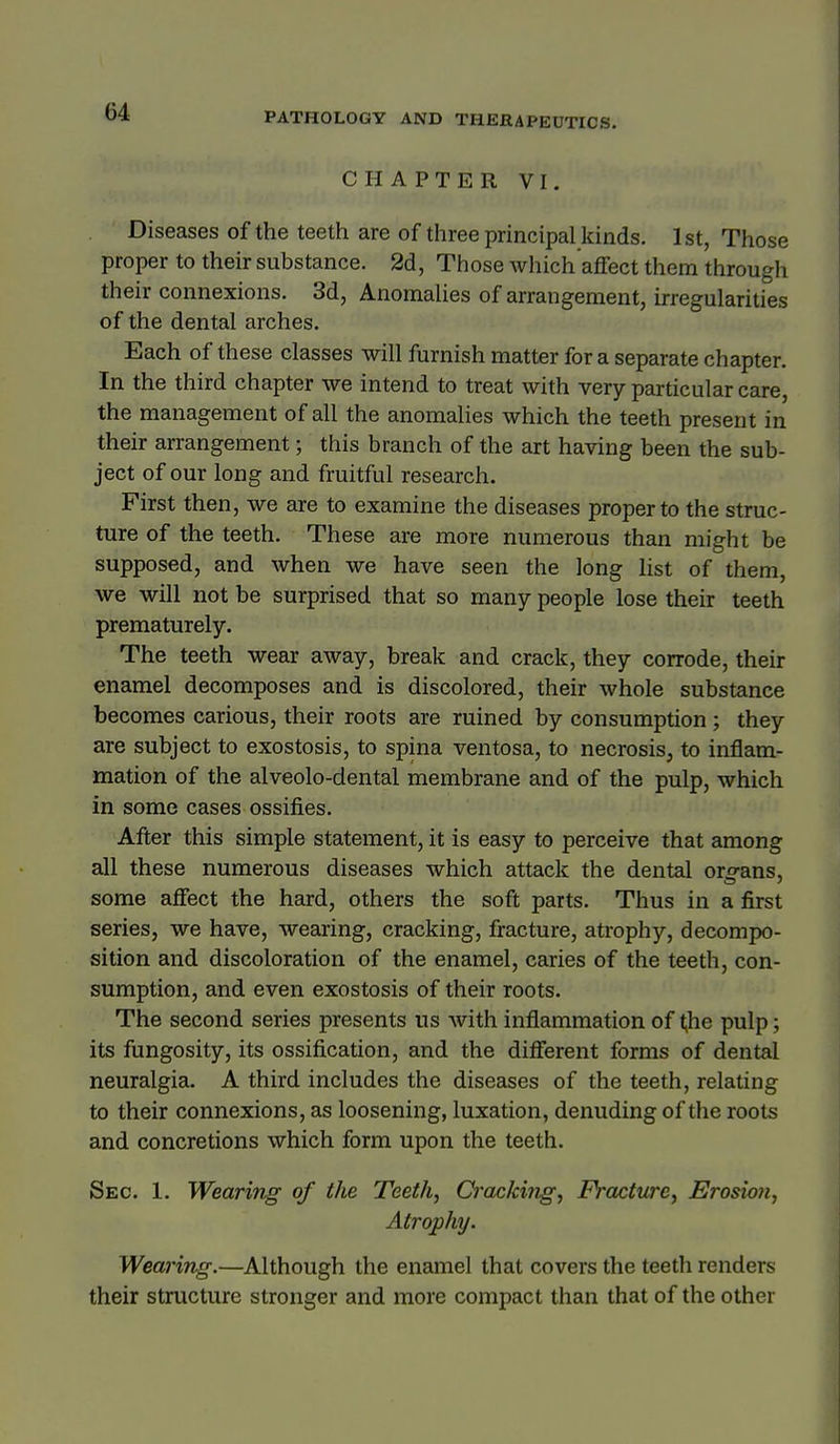 CHAPTER VI. Diseases of the teeth are of three principal kinds. 1st, Those proper to their substance. 2d, Tiiose which affect them through their connexions. 3d, Anomahes of arrangement, irregularities of the dental arches. Each of these classes will furnish matter for a separate chapter. In the third chapter we intend to treat with very particular care, the management of all the anomalies which the teeth present in their arrangement; this branch of the art having been the sub- ject of our long and fruitful research. First then, we are to examine the diseases proper to the struc- ture of the teeth. These are more numerous than might be supposed, and when we have seen the long hst of them, we will not be surprised that so many people lose their teeth prematurely. The teeth wear away, break and crack, they corrode, their enamel decomposes and is discolored, their whole substance becomes carious, their roots are ruined by consumption ; they are subject to exostosis, to spina ventosa, to necrosis, to inflam- mation of the alveolo-dental membrane and of the pulp, which in some cases ossifies. After this simple statement, it is easy to perceive that among all these numerous diseases which attack the dental oro-ans, some affect the hard, others the soft parts. Thus in a first series, we have, wearing, cracking, fracture, atrophy, decompo- sition and discoloration of the enamel, caries of the teeth, con- sumption, and even exostosis of their roots. The second series presents us with inflammation of ^he pulp; its fiingosity, its ossification, and the different forms of dental neuralgia. A third includes the diseases of the teeth, relating to their connexions, as loosening, luxation, denuding of the roots and concretions which form upon the teeth. Sec. 1. Wearifig of the Teeth, Cracking, FYacturc, Erosion, Atrophy. Wearing.—Although the enamel that covers the teeth renders their stritcture stronger and more compact than that of the other