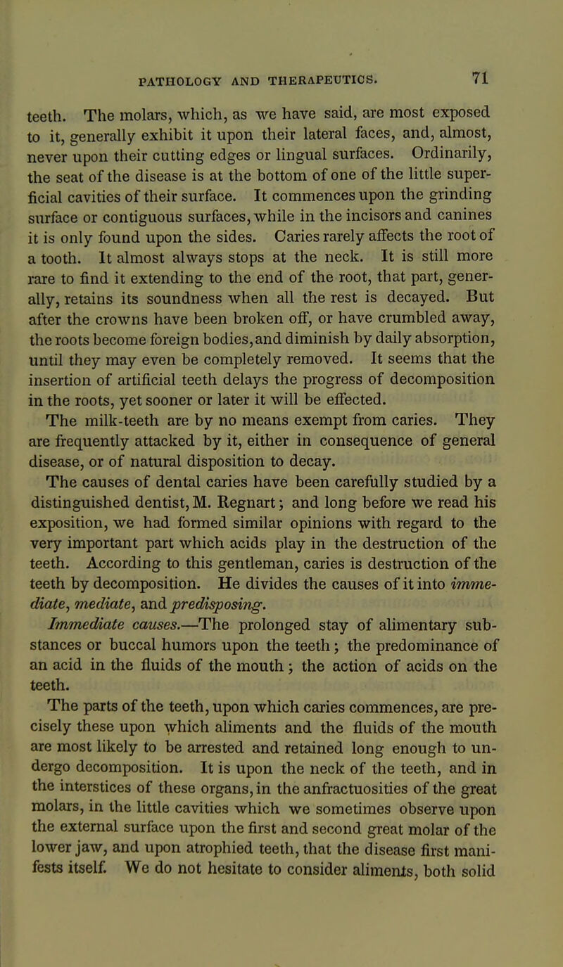 teeth. The molars, which, as we have said, are most exposed to it, generally exhibit it upon their lateral faces, and, almost, never upon their cutting edges or lingual surfaces. Ordinarily, the seat of the disease is at the bottom of one of the little super- ficial cavities of their surface. It commences upon the grinding surface or contiguous surfaces, while in the incisors and canines it is only found upon the sides. Caries rarely affects the root of a tooth. It almost always stops at the neck. It is still more rare to find it extending to the end of the root, that part, gener- ally, retains its soundness when all the rest is decayed. But after the crowns have been broken off, or have crumbled away, the roots become foreign bodies, and diminish by daily absorption, until they may even be completely removed. It seems that the insertion of artificial teeth delays the progress of decomposition in the roots, yet sooner or later it will be effected. The milk-teeth are by no means exempt from caries. They are firequently attacked by it, either in consequence of general disease, or of natural disposition to decay. The causes of dental caries have been carefully studied by a distinguished dentist, M. Regnart; and long before we read his exposition, we had formed similar opinions with regard to the very important part which acids play in the destruction of the teeth. According to this gentleman, caries is destruction of the teeth by decomposition. He divides the causes of it into imme- diate, mediate, zndi predisposing. Immediate causes.—The prolonged stay of alimentary sub- stances or buccal humors upon the teeth; the predominance of an acid in the fluids of the mouth; the action of acids on the teeth. The parts of the teeth, upon which caries commences, are pre- cisely these upon which aliments and the fluids of the mouth are most likely to be arrested and retained long enough to un- dergo decomposition. It is upon the neck of the teeth, and in the interstices of these organs, in the anfractuosities of the great molars, in the little cavities which we sometimes observe upon the external surface upon the first and second great molar of the lower jaw, and upon atrophied teeth, that the disease first mani- fests itself. We do not hesitate to consider aliments, both solid