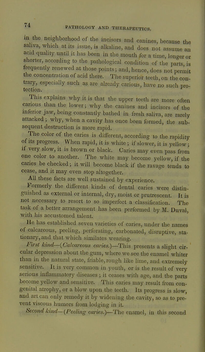 in the neighborhood of the incisors and canines, because the sahva, which at its issue, is alkahne, and does not assume an acid quahty until it has been in the mouth for a time, longer or shorter, accordnig to the pathological condition of the parts is frequently renewed at those points; and, hence, does not permit the concentration of acid there. The superior teeth, on the con- trary, especially such as are already carious, have no such pro- tection. This explains why it is that the upper teeth are more often carious than the lower; why the canines and incisors of the inferior jaw, being constantly bathed in fresh saliva, are rarely attacked; why, when a cavity has once been formed, the sub- sequent destruction is more rapid. The color of the caries is different, according to the rapidity of Its progress. When rapid, it is white; if slower, it is yellow; if very slow, it is brown or black. Caries may even pass from one color to another. The white may become yellow, if the caries be checked; it will become black if the ravage tends to cease, and it may even stop altogether. All these facts are well sustained by experience. Formerly the different kinds of dental caries were distin- guished as external or internal, diy, moist or prutrescent. It is not necessary to resort to so imperfect a classification. The task of a better arrangement has been performed by M. Duval, with his accustomed talent. ' He has established seven varieties of caries, under the names of calcareous, peeling, perforating, carbonated, disruptive, sta- tionary, and that which similates wearing. First kind—{Calcareous caries.)—This presents a slight cir- cular depression about the gum, where we see the enamel whiter than in the natural state, friable, rough like lime, and extremely sensitive. It is very common in youth, or is the result of very serious inflammatory diseases ; it ceases with age, and the parts become yellow and sensitive. This caries may result from con- genital atrophy, or a blow upon the teeth. Its progress is slow, and art can only remedy it by widening the cavity, so as to pre- vent viscous humors from lodging in it. Second kind—{Peeling caries.)—The enamel, in this second