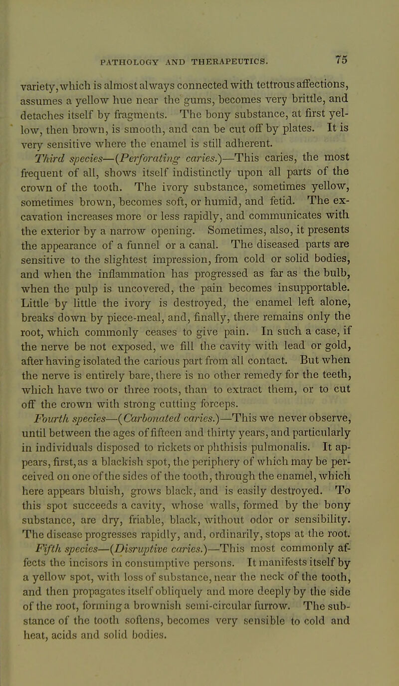 variety, which is almost always connected with tettrous affections, assumes a yellow hue near the gums, becomes very brittle, and detaches itself by fragments. The bony substance, at first yel- low, then brown, is smooth, and can be cut off by plates. It is very sensitive where the enamel is still adherent. Third species—{Perforating caries.)—This caries, the most frequent of all, shows itself indistinctly upon all parts of the crown of the tooth. The ivory substance, sometimes yellow, sometimes brown, becomes soft, or humid, and fetid. The ex- cavation increases more or less rapidly, and communicates with the exterior by a narrow opening. Sometimes, also, it presents the appearance of a funnel or a canal. The diseased parts are sensitive to the slightest impression, from cold or solid bodies, and when the inflammation has progressed as far as the bulb, when the pulp is uncovered, the pain becomes insupportable. Little by Uttle the ivory is destroyed, the enamel left alone, breaks down by piece-meal, and, finally, there remains only the root, which commonly ceases to give pain. In such a case, if the nerve be not exposed, we fill the cavity with lead or gold, after having isolated the carious part from all contact. But when the nerve is entirely bare, there is no other remedy for the teeth, which have two or three roots, than to extract them, or to cut off the crown with strong cutting forceps. Fourth species—{Carbonated caries.)—This we never observe, until between the ages of fifteen and thirty years, and particularly in individuals disposed to rickets or phthisis pulmonalis. It ap- pears, first, as a blackish spot, the periphery of which may be per- ceived on one of the sides of the tooth, through the enamel, which here appears bluish, grows black, and is easily destroyed. To this spot succeeds a cavity, whose walls, formed by the bony substance, are dry, friable, black, without odor or sensibility. The disease progresses rapidly, and, ordinarily, stops at the root. Fifth species—{Disruptive caries.)—This most commonly af- fects the incisors in consumptive persons. It manifests itself by a yellow spot, with loss of substance, near the neck of the tooth, and then propagates itself obliquely and more deeply by the side of the root, forming a brownish semi-circular furrow. The sub- stance of the tooth softens, becomes very sensible to cold and heat, acids and solid bodies.
