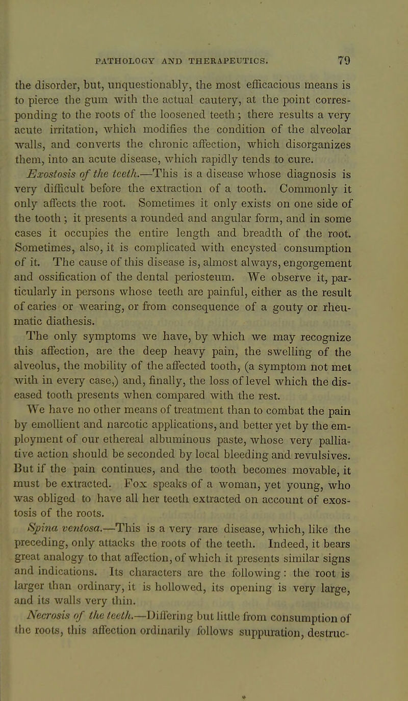 the disorder, but, nnqiiestionably, the most efficacious means is to pierce tlie gum with the actual cautery, at the point corres- ponding to the roots of the loosened teeth; there results a very acute irritation, which modifies the condition of the alveolar walls, and converts the chronic affection, which disorganizes them, into an acute disease, which rapidly tends to cure. £Jxostosis of the teeth.—This is a disease whose diagnosis is very difficult before the extraction of a tooth. Commonly it only affects the root. Sometimes it only exists on one side of the tooth ; it presents a rounded and angular form, and in some cases it occupies the entire length and breadth of the root. Sometimes, also, it is complicated with encysted consumption of it. The cause of this disease is, almost always, engorgement and ossification of the dental periosteum. We observe it, par- ticularly in persons whose teeth are painful, either as the result of caries or wearing, or from consequence of a gouty or rheu- matic diathesis. The only symptoms we have, by which we may recognize this affection, are the deep heavy pain, the swelling of the alveolus, the mobility of the affected tooth, (a symptom not met with in every case,) and, finally, the loss of level which the dis- eased tooth presents when compared with the rest. We have no other means of treatment than to combat the pain by emoUient and narcotic applications, and better yet by the em- ployment of our ethereal albuminous paste, whose very pallia- tive action should be seconded by local bleeding and revulsives. But if the pain continues, and the tooth becomes movable, it must be extracted. Fox speaks of a woman, yet young, who was obliged to have all her teeth extracted on account of exos- tosis of the roots. Spina ventosa.—This is a very rare disease, which, like the preceding, only attacks the roots of the teeth. Indeed, it bears great analogy to that affection, of which it presents similar signs and indications. Its characters are the following: the root is larger than ordinary, it is hollowed, its opening is very large, and its walls very thin. Necrosis of the teeth.—Differing but little from consumption of the roots, this affection ordinarily follows suppuration, destruc-