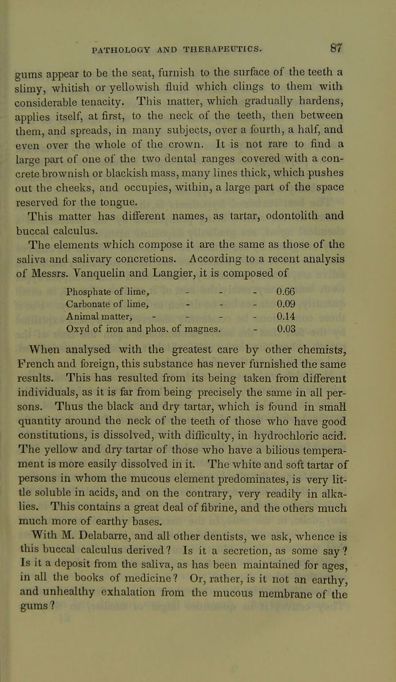 gums appear to be the seat, furnish to the surface of the teeth a slimy, whitish or yellowish fluid which clings to them with considerable tenacity. This matter, which gradually hardens, applies itself, at first, to the neck of the teeth, then between them, and spreads, in many subjects, over a fourth, a half, and even over the whole of the crown. It is not rare to find a large part of one of the two dental ranges covered with a con- crete brownish or blackish mass, many lines thick, which pushes out the cheeks, and occupies, within, a large part of the space reserved for the tongue. This matter has different names, as tartar, odontolith and buccal calculus. The elements which compose it are the same as those of the saliva and salivary concretions. According to a recent analysis of Messrs. Vanquelin and Langier, it is composed of Phosphate of lime, - - - 0.66 Carbonate of lime, _ _ _ 0.09 Animal matter, - _ _ . 0.14 Oxyd of iron and phos. of magnes. - 0.03 When analysed with the greatest care by other chemists, French and foreign, this substance has never furnished the same results. This has resulted from its being taken from different individuals, as it is far from being precisely the same in all per- sons. Thus the black and dry tartar, which is found in small quantity around the neck of the teeth of those who have good constitutions, is dissolved, with difficulty, in hydrochloric acid. The yellow and dry tartar of those who have a bilious tempera- ment is more easily dissolved in it. The white and soft tartar of persons in whom the mucous element predominates, is very lit- tle soluble in acids, and on the contrary, very readily in alka- lies. This contains a great deal of fibrine, and the others much much more of earthy bases. With M. Delabarre, and all other dentists, we ask, whence is this buccal calculus derived? Is it a secretion, as some say? Is it a deposit from the saliva, as has been maintained for ages, in all the books of medicine ? Or, rather, is it not an earthy, and unhealthy exhalation from the mucous membrane of the gums ?