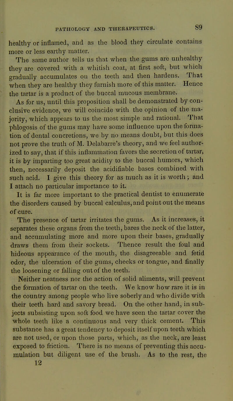 healthy or inflamed, and as the blood they circulate contains more or less earthy matter. The same author tells us that when the gums are unhealthy they are covered with a whitish coat, at first soft, but which gradually accumulates on the teeth and then hardens. That when they are healthy they furnish more of this matter. Hence the tartar is a product of the buccal mucous membrane. As for us, until this proposition shall be demonstrated by con- clusive evidence, we will coincide with the opinion of the ma- jority, which appears to us the most simple and rational. That phlogosis of the gums may have some influence upon the forma- tion of dental concretions, we by no means doubt, but this does not prove the truth of M. Delabarre's theory, and we feel author- ized to say, that if this inflammation favors the secretion of tartar, it is by imparting too great acidity to the buccal humors, which then, necessarily deposit the acidifiable bases combined with such acid. I give this theory for as much as it is worth; and I attach no particular importance to it. It is far more important to the practical dentist to enumerate the disorders caused by buccal calculus, and point out the means of cure. The presence of tartar irritates the gums. As it increases, it separates these organs from the teeth, bares the neck of the latter, and accumulating more and more upon their bases, gradually draws them from their sockets. Thence result the foul and hideous appearance of the mouth, the disagreeable and fetid odor, the ulceration of the gums, cheeks or tongue, and finally the loosening or falling out of the teeth. Neither neatness nor the action of solid aliments, will prevent the formation of tartar on the teeth. We know how rare it is in the country among people who live soberly and who divide with their teeth hard and savory bread. On the other hand, in sub- jects subsisting upon soft food we have seen the tartar cover the whole teeth like a continuous and very thick cement. This substance has a great tendency to deposit itself upon teeth which are not used, or upon those parts, which, as the neck, are least exposed to friction. There is no means of preventing this accu- mulation but diligent use of the brush. As to the rest, the 12