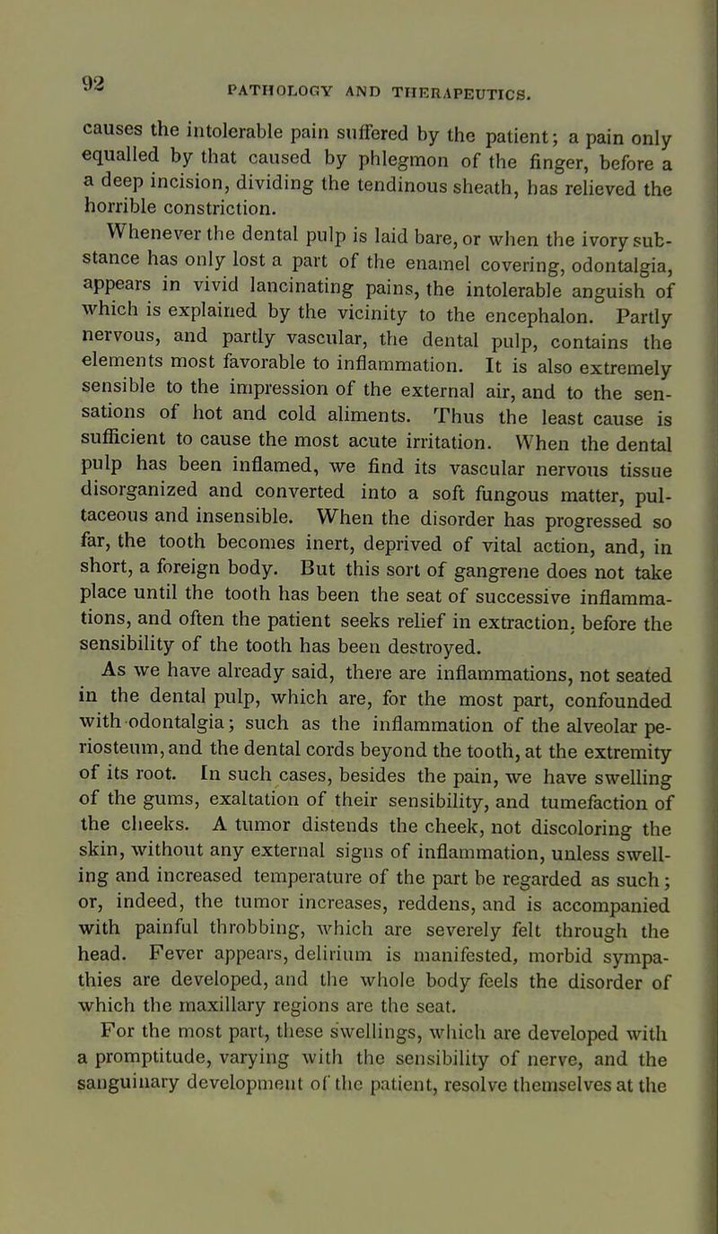 PATHOLOGY AND THERAPEUTICS. causes the intolerable pain suffered by the patient; a pain only equalled by that caused by phlegmon of the finger, before a a deep incision, dividing the tendinous sheath, has relieved the horrible constriction. Whenever the dental pulp is laid bare, or when the ivory sub- stance has only lost a part of the enamel covering, odontalgia, appears in vivid lancinating pains, the intolerable anguish of which is explained by the vicinity to the encephalon. Partly nervous, and partly vascular, the dental pulp, contains the elements most favorable to inflammation. It is also extremely sensible to the impression of the external air, and to the sen- sations of hot and cold aliments. Thus the least cause is sufficient to cause the most acute irritation. When the dental pulp has been inflamed, we find its vascular nervous tissue disorganized and converted into a soft fungous matter, pul- taceous and insensible. When the disorder has progressed so far, the tooth becomes inert, deprived of vital action, and, in short, a foreign body. But this sort of gangrene does not take place until the tooth has been the seat of successive inflamma- tions, and often the patient seeks rehef in extraction, before the sensibility of the tooth has been destroyed. As we have already said, there are inflammations, not seated in the dental pulp, which are, for the most part, confounded with odontalgia; such as the inflammation of the alveolar pe- riosteum, and the dental cords beyond the tooth, at the extremity of its root. In such cases, besides the pain, we have swelling of the gums, exaltation of their sensibihty, and tumefaction of the cheeks. A tumor distends the cheek, not discoloring the skin, without any external signs of inflammation, unless swell- ing and increased temperature of the part be regarded as such; or, indeed, the tumor increases, reddens, and is accompanied with painful throbbing, which are severely felt through the head. Fever appears, delirium is manifested, morbid sympa- thies are developed, and the whole body feels the disorder of which the maxillary regions are the seat. For the most part, these swellings, which are developed with a promptitude, varying with the sensibility of nerve, and the sanguinary development of the patient, resolve themselves at the