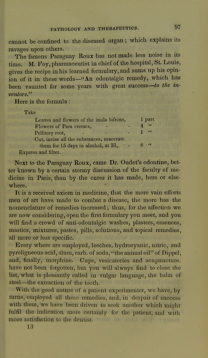 cannot be confined to the diseased organ; which explains its ravages upon others. The famous Paraguay Roux has not made less noise in its time. M. Foy, pharmaceutist in chief of the hospital, St. Louis, gives the recipe in his learned formulary, and sums up his opin- ion of it in these words—An odontalgic remedy, which has been vaunted for some years with great success—io the in- ventors. Here is the formula : Take Leaves and flowers of the inula bifrons, 1 part Flowers of Para cresses, - - 4  Pellitory root, - - - 1  Cut, incise all the substances, macerate them for 15 days in alcohol, at 33,, - 8  Express and filter. Next to the Paraguay Roux, came Dr. Oudet's odontine, bet- ter known by a certain stormy discussion of the faculty of me- dicine in Paris, than by the cures it has made, here or else- where. It is a received axiom in medicine, that the more vain efforts men of art have made to combat a disease, the more has the nomenclature of remedies increased; thus, for the affection we are now considering, open the first formulary you meet, and you will find a crowd of anti-odontalgic washes, plasters, essences, mastics, mixtures, pastes, pills, solutions, and topical remedies, all more or less specific. Every where are employed, leeches, hydrocyanic, nitric, and pyroligneous acid, alum, carb. of soda, the animal oil of Dippel, and, finally, morphine. Cups, vesicatories and acupuncture, have not been forgotten, but you will always find to close the list, what is pleasantly called in vulgar language, the balm of steel—the extraction of the tooth. With the good nature of a patient experimenter, we have, by turns, employed all these remedies, and, in despair of success with them, we have been driven to seek another which might fulfil the indication more certainly for the patient, and with more satisfaction to the dentist. 13