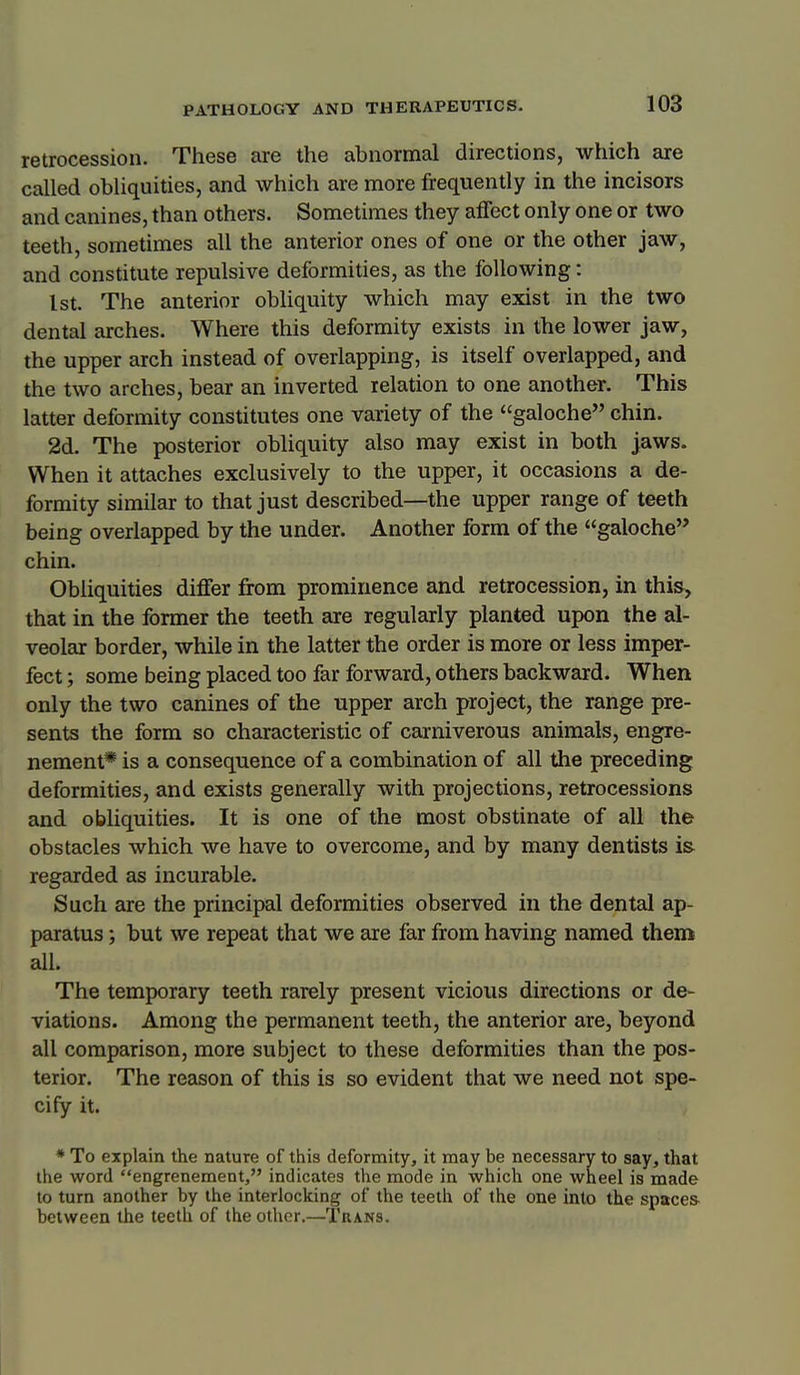 retrocession. These are the abnormal directions, which are called obliquities, and which are more frequently in the incisors and canines, than others. Sometimes they affect only one or two teeth, sometimes all the anterior ones of one or the other jaw, and constitute repulsive deformities, as the following: 1st. The anterior obUquity which may exist in the two dental arches. Where this deformity exists in the lower jaw, the upper arch instead of overlapping, is itself overlapped, and the two arches, bear an inverted relation to one another. This latter deformity constitutes one variety of the galoche chin, 2d. The posterior obliquity also may exist in both jaws. When it attaches exclusively to the upper, it occasions a de- formity similar to that just described—the upper range of teeth being overlapped by the under. Another form of the galoche chin. Obhquities differ from prominence and retrocession, in this, that in the former the teeth are regularly planted upon the al- veolar border, while in the latter the order is more or less imper- fect ; some being placed too far forward, others backward. When only the two canines of the upper arch project, the range pre- sents the form so characteristic of carniverous animals, engre- nement* is a consequence of a combination of all the preceding deformities, and exists generally with projections, retrocessions and obliquities. It is one of the most obstinate of all the obstacles which we have to overcome, and by many dentists is regarded as incurable. Such are the principal deformities observed in the dental ap- paratus ; but we repeat that we are far from having named theme all. The temporary teeth rarely present vicious directions or de- viations. Among the permanent teeth, the anterior are, beyond all comparison, more subject to these deformities than the pos- terior. The reason of this is so evident that we need not spe- cify it. * To explain the nature of this deformity, it may be necessary to say, that the word engrenement, indicates the mode in which one wheel is made to turn another by the interlocking of the teeth of the one into the spaces between the teeth of the other.—Tuans.