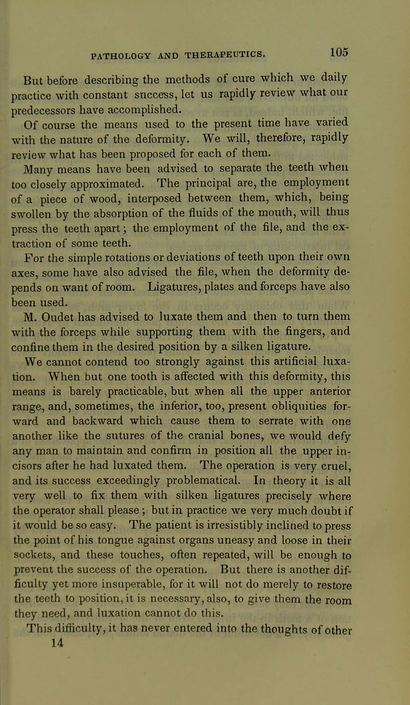 But before describing the methods of cure which we daily- practice with constant success, let us rapidly review what our predecessors have accomplished. Of course the means used to the present time have varied with the nature of the deformity. We will, therefore, rapidly review what has been proposed for each of them. Many means have been advised to separate the teeth when too closely approximated. The principal are, the employment of a piece of wood, interposed between them, which, being swollen by the absorption of the fluids of the mouth, will thus press the teeth apart; the employment of the file, and the ex- traction of some teeth. For the simple rotations or deviations of teeth upon their own axes, some have also advised the file, when the deformity de- pends on want of room. Ligatures, plates and forceps have also been used. M. Oudet has advised to luxate them and then to turn them with the forceps while supporting them with the fingers, and confine them in the desired position by a silken ligature. We cannot contend too strongly against this artificial luxa- tion. When but one tooth is affected with this deformity, this means is barely practicable, but when all the upper anterior range, and, sometimes, the inferior, too, present obliquities for- ward and backward which cause them to serrate with one another like the sutures of the cranial bones, we Avould defy any man to maintain and confirm in position all the upper in- cisors after he had luxated them. The operation is very cruel, and its success exceedingly problematical. In theory it is all very well to fix them with silken ligatures precisely where the operator shall please; but in practice we very much doubt if it would be so easy. The patient is irresistibly inclined to press the point of his tongue against organs uneasy and loose in their sockets, and these touches, often repeated, will be enough to prevent the success of the operation. But there is another dif- ficulty yet more insuperable, for it will not do merely to restore the teeth to position, it is necessary, also, to give them the room they need, and luxation cannot do this. This difficulty, it has never entered into the thoughts of other 14