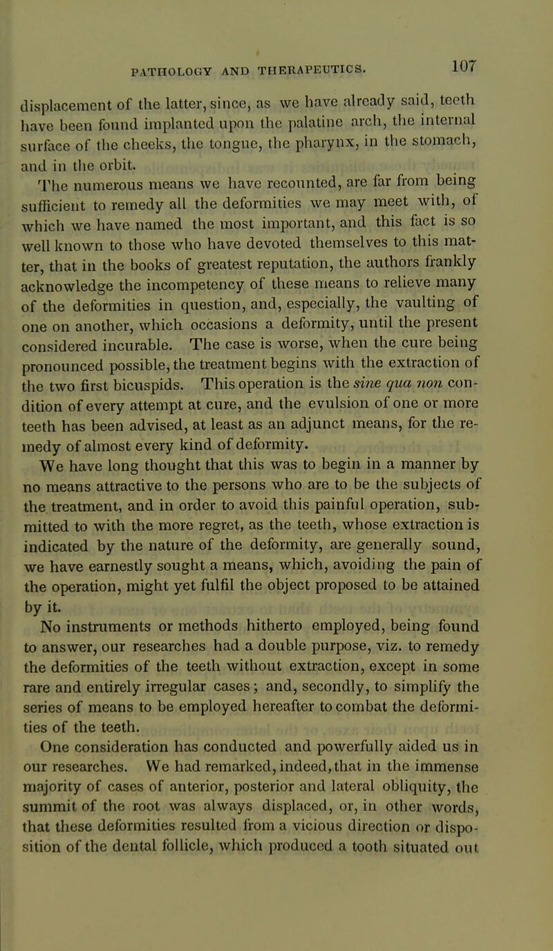 displacement of the latter, since, as we have already said, teeth have been found implanted upon the palatine arch, the internal surface of the cheeks, the tongue, the pharynx, in the stomach, and in the orbit. M'he numerous means we have recounted, are far from being sufficient to remedy all the deformities we may meet with, of which we have named the most important, and this fact is so well known to those who have devoted themselves to this mat- ter, that in the books of greatest reputation, the authors frankly acknowledge the incompetency of these means to relieve many of the deformities in question, and, especially, the vaulting of one on another, which occasions a deformity, until the present considered incurable. The case is worse, when the cure being pronounced possible, the treatment begins with the extraction of the two first bicuspids. This operation is the si?ie qua ?ion con- dition of every attempt at cure, and the evulsion of one or more teeth has been advised, at least as an adjunct means, for the re- medy of almost every kind of deformity. We have long thought that this was to begin in a manner by no means attractive to the persons who are to be the subjects of the treatment, and in order to avoid this painful operation, sub- mitted to with the more regret, as the teeth, whose extraction is indicated by the nature of the deformity, are generally sound, we have earnestly sought a means, which, avoiding the pain of the operation, might yet fulfil the object proposed to be attained by it. No instruments or methods hitherto employed, being found to answer, our researches had a double purpose, viz. to remedy the deformities of the teeth without extraction, except in some rare and entirely irregular cases; and, secondly, to simplify the series of means to be employed hereafter to combat the deformi- ties of the teeth. One consideration has conducted and powerfully aided us in our researches. We had remarked, indeed,that in the immense majority of cases of anterior, posterior and lateral obliquity, the summit of the root was always displaced, or, in other words, that these deformities resulted from a vicious direction or dispo- sition of the dental follicle, which produced a tooth situated out