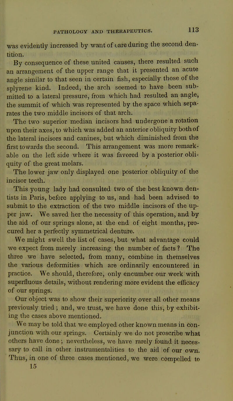 was evidently increased by want of care during the second den- tition. By consequence of these united causes, there resulted such an arrangement of the upper range that it presented an acute angle similar to that seen in certain fish, especially those of the splyrene kind. Indeed, the arch seemed to have been sub- mitted to a lateral pressure, from which had resulted an angle, the summit of which was represented by the space which sepa- rates the two middle incisors of that arch. The two superior median incisors had undergone a rotation upon their axes, to which was added an anterior obliquity both of the lateral incisors and canines, but which diminished from the first towards the second. This arrangement was more remark- able on the left side where it was favored by a posterior obli- quity of the great molars. The lower jaw only displayed one posterior obliquity of the incisor teeth. This young lady had consulted two of the best known den- tists in Paris, before applying to us, and had been advised to submit to the extraction of the two middle incisors of the up- per jaw. We saved her the necessity of this operation, and by the aid of our springs alone, at the end of eight months, pro- cured her a perfectly symmetrical denture. We might swell the list of cases, but what advantage could we expect from merely increasing the number of facts ? The three we have selected, firom many, combine in themselves the various deformities which are ordinarily encountered in practice. We should, therefore, only encumber our work with superfluous details, without rendering more evident the efficacy of our springs. Our object was to show their superiority over all other means previously tried ; and, we trust, we have done this, by exhibit- ing the cases above mentioned. We may be told that we employed other known means in con- junction with our springs. Certainly we do not proscribe what others have done; nevertheless, we have rarely found it neces- sary to call in other instrumentalities to the aid of our own. Thus, in one of three cases mentioned, we were compelled to 15