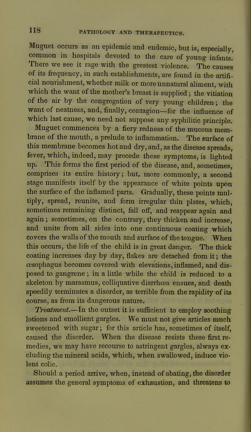 Muguet occurs as an epidemic and endemic, but is, especially, common in hospitals devoted to the care of young infants.' There we see it rage with the greatest violence. The causes of its frequency, in such establishments, are found in the artifi- cial nourishment, whether milk or more unnatural aliment, with which the want of the mother's breast is supplied; the vitiation of the air by the congregation of very young children; the want of neatness, and, finally, contagion—for the influence of which last cause, we need not suppose any syphilitic principle. Muguet commences by a fiery redness of the mucous mem- brane of the mouth, a prelude to inflammation. The surface of this membrane becomes hot and dry, and, as the disease spreads, fever, which, indeed, may precede these symptoms, is lighted up. This forms the first period of the disease, and, sometimes, comprises its entire history; but, more commonly, a second stage manifests itself by the appearance of white points upon the surface of the inflamed parts. Gradually, these points mul- tiply, spread, reunite, and form irregular thin plates, which, sometimes remaining distinct, fall ofi, and reappear again and again; sometimes, on the contrary, they thicken and increase, and unite from all sides into one continuous coating which covers the walls of the mouth and surface of the tongue. When this occurs, the life of the child is in great danger. The thick coating increases day by day, flakes are detached from it; the oesophagus becomes covered with elevations, inflamed, and dis- posed to gangrene; in a little while the child is reduced to a skeleton by marasmus, colliquative diarrhoea ensues, and death speedily terminates a disorder, as terrible from the rapidity of its course, as from its dangerous nature. Treatment.—In the outset it is suflicient to employ soothing lotions and emollient gargles. We must not give articles much sweetened with sugar; for this article has, sometimes of itself, caused the disorder. When the disease resists these first re- medies, we may have recourse to astringent gargles, always ex- cluding the mineral acids, which, when swallowed, induce vio- lent colic. Should a period arrive, when, instead of abating, the disorder assumes the general symptoms of exhaustion, and threatens to