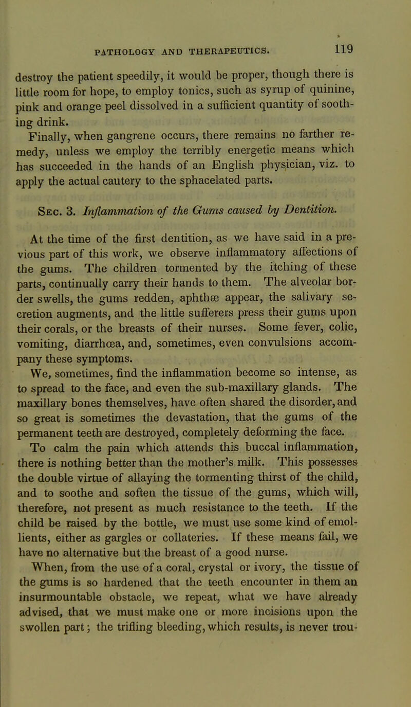 destroy the patient speedily, it would be proper, though there is little room for hope, to employ tonics, such as syrup of quinine, pink and orange peel dissolved in a sufficient quantity of sooth- ing drink. Finally, when gangrene occurs, there remains no farther re^ medy, unless we employ the terribly energetic means which has succeeded in the hands of an English physician, viz. to apply the actual cautery to the sphacelated parts. Sec. 3. Inflammation of the Gums caused by Dentition. At the time of the first dentition, as we have said in a pre- vious part of this work, we observe inflammatory affections of the gums. The children tormented by the itching of these parts, continually carry their hands to them. The alveolar bor- der swells, the gums redden, aphthae appear, the salivary se- cretion augments, and the little sufferers press their gums upon their corals, or the breasts of their nurses. Some fever, colic, vomiting, diarrhoea, and, sometimes, even convulsions accom- pany these symptoms. We, sometimes, find the inflammation become so intense, as to spread to the face, and even the sub-maxillary glands. The maxillary bones themselves, have often shared the disorder, and so great is sometimes the devastation, that the gums of the permanent teeth are destroyed, completely deforming the face. To calm the pain which attends this buccal inflammation, there is nothing better than the mother's milk. This possesses the double virtue of allaying the tormenting thirst of the child, and to soothe and soften the tissue of the gums, which will, therefore, not present as much resistance to the teeth. If the child be raised by the bottle, we must use some kind of emol- lients, either as gargles or coUateries. If these means fail, we have no alternative but the breast of a good nurse. When, from the use of a coral, crystal or ivory, the tissue of the gums is so hardened that the teeth encounter in them an insurmountable obstacle, we repeat, what we have already advised, that we must make one or more incisions upon the swollen part; the trifling bleeding,which results, is never trou-