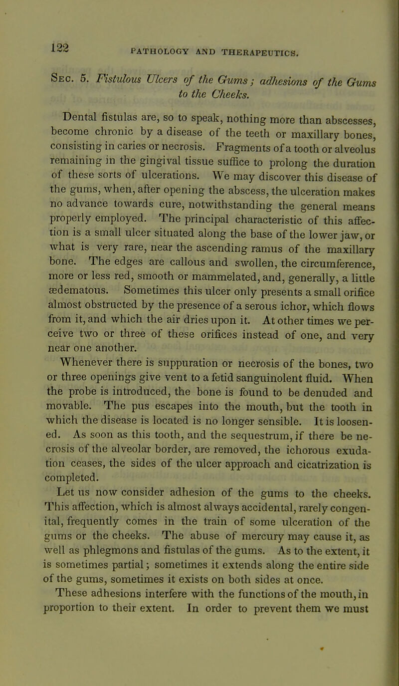 PATHOLOGY AND THERAPEUTICS. Sec. 5. Fistulous Ulcers of the Gums; adhesions of the Gums to the Cheeks. Dental fistulas are, so to speak, nothing more than abscesses, become chronic by a disease of the teeth or maxillary bones, consisting in caries or necrosis. Fragments of a tooth or alveolus remaining in the gingival tissue suffice to prolong the duration of these sorts of ulcerations. We may discover this disease of the gums, when, after opening the abscess, the ulceration makes no advance towards cure, notwithstanding the general means properly employed. The principal characteristic of this affec- tion is a small ulcer situated along the base of the lower jaw, or what is very rare, near the ascending ramus of the maxillary bone. The edges are callous and swollen, the circumference, more or less red, smooth or mammelated, and, generally, a Httle asdematous. Sometimes this ulcer only presents a small orifice almost obstructed by the presence of a serous ichor, which flows from it, and which the air dries upon it. At other times we per- ceive two or three of these orifices instead of one, and very near one another. Whenever there is suppuration or necrosis of the bones, two or three openings give vent to a fetid sanguinolent fluid. When the probe is introduced, the bone is found to be denuded and movable. The pus escapes into the mouth, but the tooth in which the disease is located is no longer sensible. It is loosen- ed. As soon as this tooth, and the sequestrum, if there be ne- crosis of the alveolar border, are removed, the ichorous exuda- tion ceases, the sides of the ulcer approach and cicatrization is completed. Let us now consider adhesion of the gums to the cheeks. This affection, which is almost always accidental, rarely congen- ital, frequently comes in the train of some ulceration of the gums or the cheeks. The abuse of mercury may cause it, as well as phlegmons and fistulas of the gums. As to the extent, it is sometimes partial; sometimes it extends along the entire side of the gums, sometimes it exists on both sides at once. These adhesions interfere with the functions of the mouth, in proportion to their extent. In order to prevent them we must