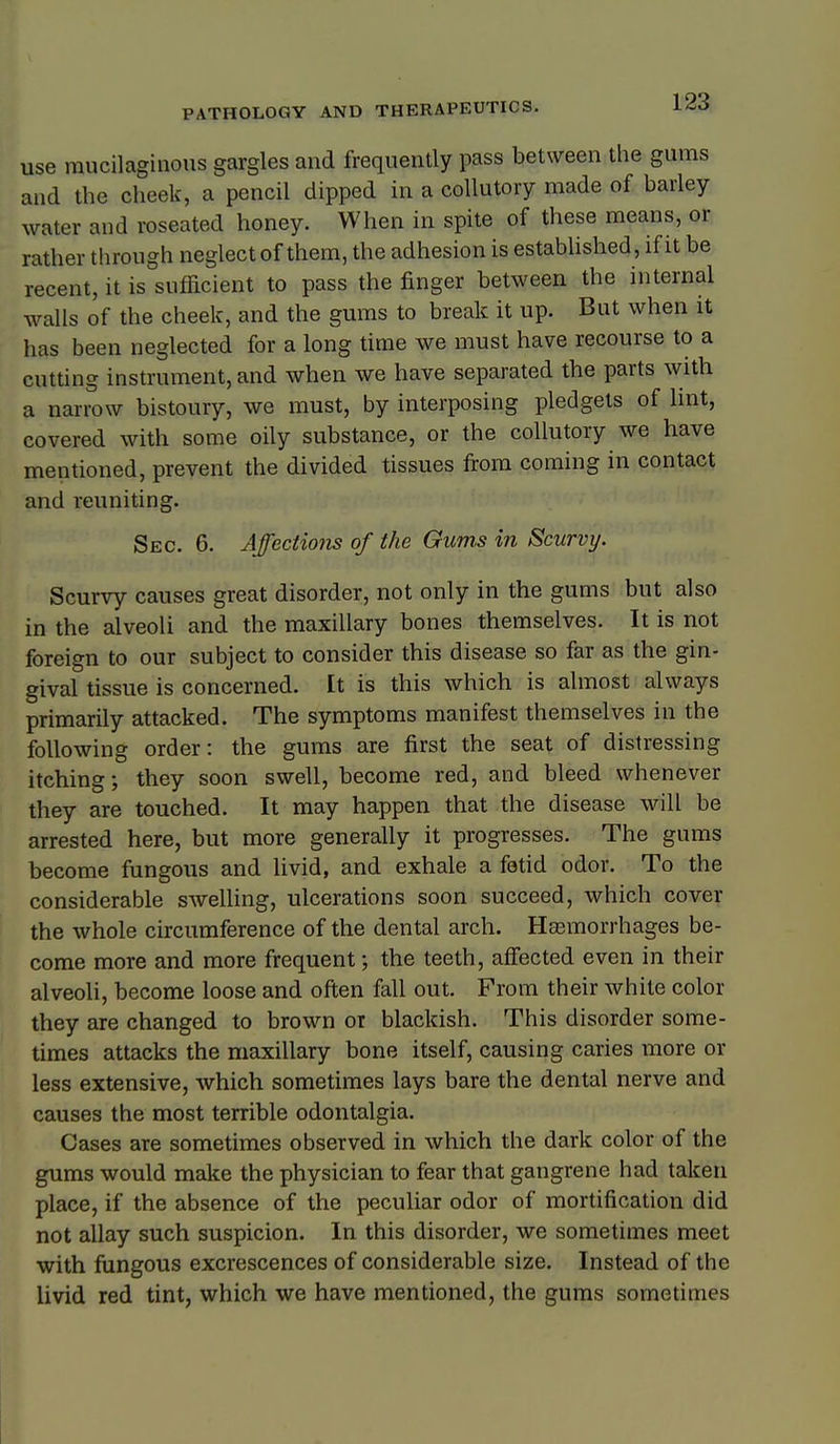 use mucilaginous gargles and frequently pass between the gums and the cheek, a pencil dipped in a collutory made of barley water and reseated honey. When in spite of these means, or rather through neglect of them, the adhesion is established, if it be recent, it is sufficient to pass the finger between the internal walls of the cheek, and the gums to break it up. But when it has been neglected for a long time we must have recourse to a cutting instrument, and when we have separated the parts with a narrow bistoury, we must, by interposing pledgets of Imt, covered with some oily substance, or the collutory we have mentioned, prevent the divided tissues from coming in contact and reuniting. Sec. 6. Affections of the Gums in Scurvy. Scurvy causes great disorder, not only in the gums but also in the alveoli and the maxillary bones themselves. It is not foreign to our subject to consider this disease so far as the gin- gival tissue is concerned. It is this which is almost always primarily attacked. The symptoms manifest themselves in the following order: the gums are first the seat of distressing itching; they soon swell, become red, and bleed whenever they are touched. It may happen that the disease will be arrested here, but more generally it progresses. The gums become fungous and livid, and exhale a fetid odor. To the considerable swelling, ulcerations soon succeed, which cover the whole circumference of the dental arch. Hasmorrhages be- come more and more frequent; the teeth, affected even in their alveoli, become loose and often fell out. From their white color they are changed to brown or blackish. This disorder some- times attacks the maxillary bone itself, causing caries more or less extensive, which sometimes lays bare the dental nerve and causes the most terrible odontalgia. Cases are sometimes observed in which the dark color of the gums would make the physician to fear that gangrene had taken place, if the absence of the peculiar odor of mortification did not allay such suspicion. In this disorder, we sometimes meet with fungous excrescences of considerable size. Instead of the livid red tint, which we have mentioned, the gums sometimes