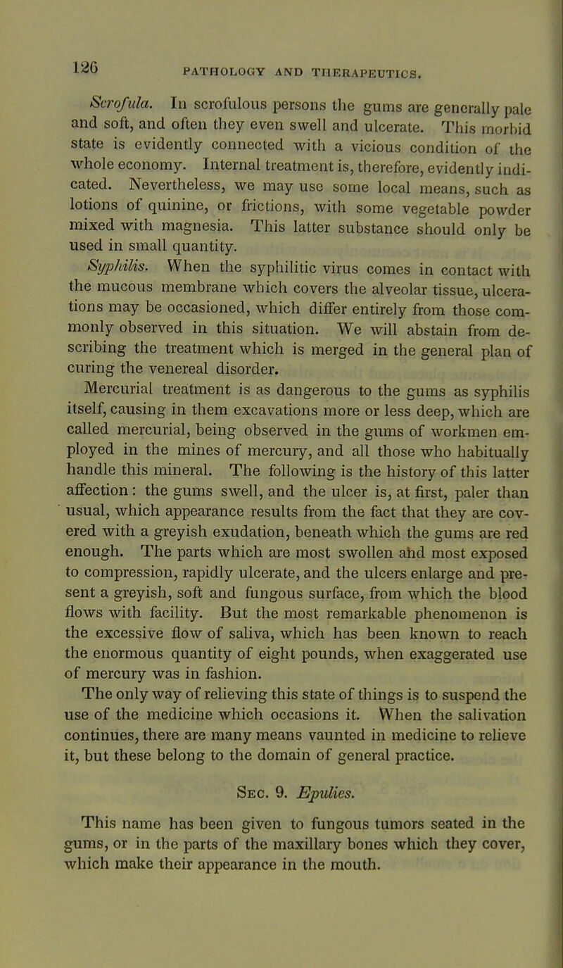 PATHOLOGY AND THERAPEUTICS. Scrofula. In scrofulous persons tlie gums are generally pale and soft, and often they even swell and ulcerate. This morbid state is evidently connected with a vicious condition of the whole economy. Internal treatment is, therefore, evidently indi- cated. Nevertheless, we may use some local means, such as lotions of quinine, or frictions, with some vegetable powder mixed with magnesia. This latter substance should only be used in small quantity. Syphilis. When the syphilitic virus comes in contact with the mucous membrane which covers the alveolar tissue, ulcera- tions may be occasioned, which differ entirely from those com- monly observed in this situation. We will abstain from de- scribing the treatment which is merged in the general plan of curing the venereal disorder. Mercurial treatment is as dangerous to the gums as sjrphilis itself, causing in them excavations more or less deep, which are called mercurial, being observed in the gums of workmen em- ployed in the mines of mercury, and all those who habitually handle this mineral. The following is the history of this latter affection: the gums swell, and the ulcer is, at first, paler than usual, which appearance results from the fact that they are cov- ered with a greyish exudation, beneath which the gums are red enough. The parts which are most swollen ahd most exposed to compression, rapidly ulcerate, and the ulcers enlarge and pre- sent a greyish, soft and fungous surface, from which the blood flows with facility. But the most remarkable phenomenon is the excessive flow of saliva, which has been known to reach the enormous quantity of eight pounds, when exaggerated use of mercury was in fashion. The only way of relieving this state of things is to suspend the use of the medicine which occasions it. When the salivation continues, there are many means vaunted in medicine to relieve it, but these belong to the domain of general practice. Sec. 9. Epulies. This name has been given to fungous tumors seated in the gums, or in the parts of the maxillary bones which they cover, which make their appearance in the mouth.