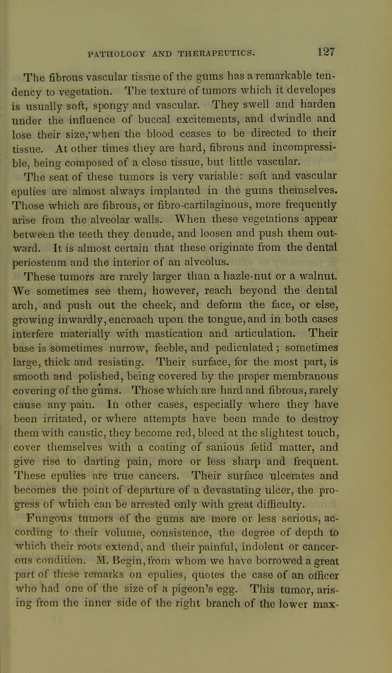 The fibrous vascular tissue of the gums has a remarkable ten- dency to vegetation. The texture of tumors which it developes is usually soft, spongy and vascular. They swell and harden under the influence of buccal excitements, and dwindle and lose their size,'when the blood ceases to be directed to their tissue. At other times they are hard, fibrous and incompressi- ble, being composed of a close tissue, but little vascular. The seat of these tumors is very variable: soft and vascular epulies are almost always implanted in the gums themselves. Those which are fibrous, or fibro-cartilaginous, more frequently ai'ise from the alveolar walls. When these vegetations appear between the teeth they denude, and loosen and push them out- ward. It is almost certain that these originate from the dental periosteum and the interior of an alveolus. These tumors are rarely larger than a hazle-nut or a walnut. We sometimes see them, however, reach beyond the dental arch, and push out the cheek, and deform the face, or else, growing inwardly, encroach upon the tongue, and in both cases interfere materially with mastication and articulation. Their base is sometimes narrow, feeble, and pediculated; sometimes large, thick and resisting. Their surface, for the most part, is smooth and polished, being covered by the proper membranous covering of the gums. Those which are hard and fibrous, rarely cause any pain. In other cases, especially where they have been irritated, or where attempts have been made to destroy them with caustic, they become red, bleed at the slightest touch, cover themselves with a coating of sanious fetid matter, and give rise to darting pain, more or less sharp and frequent. These epulies are true cancers. Their surface ulcerates and becomes the point of departure of a devastating ulcer, the pro- gress of which can be arrested only with great difiiculty. Fungous tumors of the gums are more or less serious, ac- cording to their volume, consistence, the degree of depth to which their roots extend, and their painful, indolent or cancer- ous condition. M. Begin, from whom we have borrowed a great part of these remarks on epulies, quotes the case of an officer who had one of the size of a pigeon's egg. This tumor, aris- ing from the inner side of the right branch of the lower max-