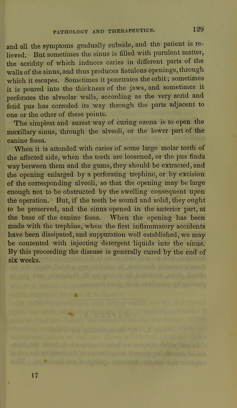 and all the symptoms gradually subside, and the patient is re- lieved. But sometimes the sinus is filled with purulent matter, the acridity of which induces caries in different parts of the walls of the sinus, and thus produces fistulous openings, through which it escapes. Sometimes it penetrates the orbit; sometimes it is poured into the thickness of the jaws, and sometimes it perforates the alveolar walls, according as the very acrid and fetid pus has corroded its way through the parts adjacent to one or the other of these points. The simplest and surest way of curing ozena is to open the maxillary sinus, through tjie alveoli, or the lower part of the canine fossa. When it is attended with caries of some large molar teeth of the afiected side, when the teeth are loosened, or the pus finds way between them and the gums, they should be extracted, and the opening enlarged by a perforating trephine, or by excision of the corresponding alveoli, so that the opening may be large enough not to be obstructed by the swelling consequent upon the operation. But, if the teeth be sound and solid, they ought to be preserved, and the sinus opened in the anterior part, at the base of the canine fossa. When the opening has been made with the trephine, when the first inflammatory accidents have been dissipated, and suppuration well established, we may be contented with injecting detergent liquids into the sinus. By this proceeding the disease is generally cured by the end of six weeks. 17