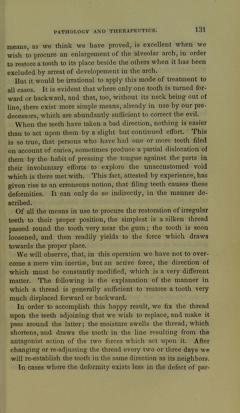 means, as we think we have proved, is excellent when we wish to procure an enlargement of the alveolar arch, in order to restore a tooth to its place beside the others when it has been excluded by arrest of developement in the arch. But it would be irrational to apply this mode of treatment to all cases. It is evident that where only one tooth is turned for- ward or backward, and that, too, without its neck being out of line, there exist more simple means, already in use by our pre- decessors, which are abundantly sufficient to correct the evil. When the teeth have taken a bad direction, nothing is easier than to act upon them by a slight but continued effort. This is so true, that persons who have had one or more teeth filed on account of caries, sometimes produce a partial dislocation of them by the habit of pressing the tongue against the parts in their involuntary efforts to explore the unaccustomed void which is there met with. This fact, attested by experience, has given rise to an erroneous notion, that filing teeth causes these deformities. It can only do so indirectly, in the manner de- scribed. Of all the means in use to procure the restoration of irregular teeth to their proper position, the simplest is a silken thread passed round the tooth very near the gum; the tooth is soon loosened, and then readily yields to the force which draws towards the proper place. We will observe, that, in this operation we have not to over- come a mere vim inertias, but an active force, the direction of which must be constantly modified, which .is a very different matter. The following is the explanation of the manner in which a thread is generally sufficient to restore a tooth very much displaced forward or backward. In order to accomplish this happy result, we fix the thread upon the teeth adjoining that we wish to replace, and make it pass around the latter; the moisture swells the thread, which shortens, and draws the tooth in the line resulting from the antagonist action of the two forces which act upon it. After changing or re-adjusting the thread every two or three days we will re-establish the tooth in the same direction as its neighbors. In cases where the deformity exists less in the defect of par-