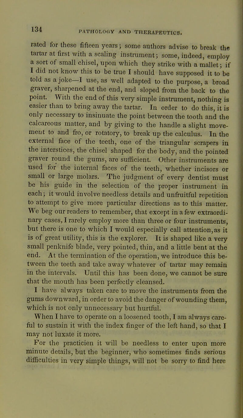 PATHOLOGY AND THERAPEUTICS. rated for these fifteen years; some authors advise to break the tartar at first with a scaling instrument; some, indeed, employ a sort of small chisel, upon which they strike with a mallet; if I did not know this to be true I should have supposed it to'be told as a joke—I use, as well adapted to the purpose, a broad graver, sharpened at the end, and sloped from the back to the point. With the end of this very simple instrument, nothing is easier than to bring away the tartar. In order to do this, it is only necessary to insinuate the point between the tooth and the calcareous matter, and by giving to the handle a slight move- ment to and fi-o, or rotatory, to break up the calculus. In the external face of the teeth, one of the triangular scrapers in the interstices, the chisel shaped for the body, and the pointed graver round the gums, are sufficient. Other instruments are used for the internal faces of the teeth, whether incisors or small or large molars. The judgment of every dentist must be his guide in the selection of the proper instrument in each; it would involve needless details and unfi-uitful repetition to attempt to give more particular directions as to this matter. We beg our readers to remember, that except in a few extraordi- nary cases, I rarely employ more than three or four instruments, but there is one to which I would especially call attention, as it is of great utility, this is the explorer. It is shaped like a very small penknife blade, very pointed, thin, and a little bent at the end. At the termination of the operation, we introduce this be- tween the teeth and take away whatever of tartar may remain in the intervals. Until this has been done, we cannot be sure that the mouth has been perfectly cleansed. I have always taken care to move the instruments fi-om the gums downward, in order to avoid the danger of wounding them, which is not only unnecessary but hurtfiil. When I have to operate on a loosened tooth, I am always care- fiil to sustain it with the index finger of the left hand, so that I may not luxate it more. For the practicien it will be needless to enter upon more minute details, but the beginner, who sometimes finds serious difficulties in very simple things, will not be sorry to find here