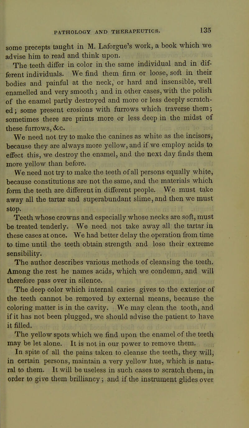 some precepts taught in M. Laforgue's work, a book which we advise him to read and think upon. The teeth differ in color in the same individual and in dif- ferent individuals. We find them firm or loose, soft in their bodies and painful at the neck, or hard and insensible, well enamelled and very smooth; and in other cases, with the polish of the enamel partly destroyed and more or less deeply scratch- ed; some present erosions with farrows which traverse them; sometimes there are prints more or less deep in the midst of these furrows, &c. We need not try to make the canines as white as the incisors, because they are always more yellow, and if we employ acids to effect this, we destroy the enamel, and the next day finds them more yellow than before. We need not try to make the teeth of all persons equally white, because constitutions are not the same, and the materials which form the teeth are different in different people. We must take away all the tartar and superabundant slime, and then we must stop. Teeth whose crowns and especially whose necks are soft, must be treated tenderly. We need not take away all the tartar in these cases at once. We had better delay the operation from time to time until the teeth obtain strength and lose their extreme sensibility. The author describes various methods of cleansing the teeth. Among the rest he names acids, which we condemn, and will therefore pass over in silence. The deep color which internal caries gives to the exterior of the teeth cannot be removed by external means, because the coloring matter is in the cavity. We may clean the tooth, and if it has not been plugged, we should advise the patient to have it filled. The yellow spots which we find upon the enamel of the teeth may be let alone. It is not in our power to remove them. In spite of all the pains taken to cleanse the teeth, they will, in certain persons, maintain a very yellow hue, which is natu- ral to them. It will be useless in such cases to scratch them, in order to give them brilliancy; and if the instrument glides over