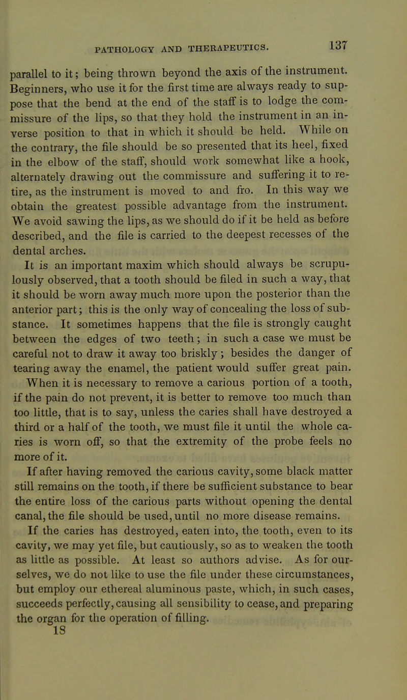 13T parallel to it; being thrown beyond the axis of the instrument. Beginners, who use it for the first time are always ready to sup- pose that the bend at the end of the staff is to lodge the com- missure of the lips, so that they hold the instrument in an in- verse position to that in which it should be held. While on the contrary, the file should be so presented that its heel, fixed in the elbow of the stafi, should work somewhat like a hook, alternately drawing out the commissure and suffering it to re- tire, as the instrument is moved to and fro. In this way we obtain the greatest possible advantage from the instrument. We avoid sawing the lips, as we should do if it be held as before described, and the file is carried to the deepest recesses of the dental arches. It is an important maxim which should always be scrupu- lously observed, that a tooth should be filed in such a way, that it should be worn away much more upon the posterior than the anterior part; this is the only way of concealing the loss of sub- stance. It sometimes happens that the file is strongly caught between the edges of two teeth; in such a case we must be careful not to draw it away too briskly; besides the danger of tearing away the enamel, the patient would suffer great pain. When it is necessary to remove a carious portion of a tooth, if the pain do not prevent, it is better to remove too much than too little, that is to say, unless the caries shall have destroyed a third or a half of the tooth, we must file it until the whole ca- ries is worn off, so that the extremity of the probe feels no more of it. If after having removed the carious cavity, some black matter still remains on the tooth, if there be sufficient substance to bear the entire loss of the carious parts without opening the dental canal, the file should be used, until no more disease remains. If the caries has destroyed, eaten into, the tooth, even to its cavity, we may yet file, but cautiously, so as to weaken the tooth as little as possible. At least so authors advise. As for our- selves, we do not like to use the file under these circumstances, but employ our ethereal aluminous paste, which, in such cases, succeeds perfectly, causing all sensibility to cease, and preparing the organ for the operation of filling.