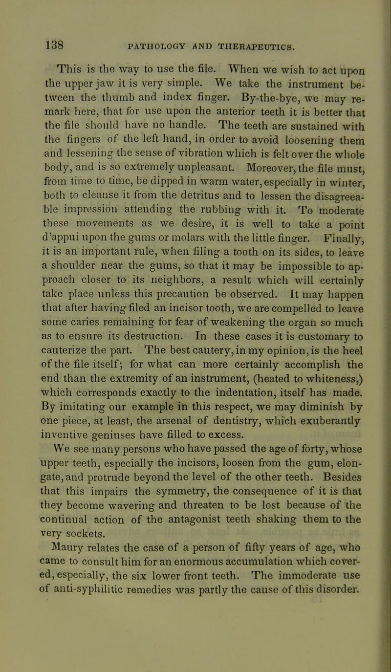 This is the way to use the file. When we wish to act upon the upper jaw it is very simple. We take the instrument be- tween the thumb and index finger. By-the-bye, we may re- mark here, that for use upon the anterior teeth it is better that the file should have no handle. The teeth are sustained with the fingers of the left hand, in order to avoid loosening them and lessening the sense of vibration which is felt over the whole body, and is so extremely unpleasant. Moreover, the file must, from time to time, be dipped in warm water, especially in winter, both to cleanse it from the detritus and to lessen the disaareea- ble impression attending the rubbing with it. To moderate these movements as we desire, it is well to take a point d'appui upon the gums or molars with the little finger. Finally, it is an important rule, when filing a tooth on its sides, to leave a shoulder near the gums, so that it may be impossible to ap- proach closer to its neighbors, a result which will certainly take place unless this precaution be observed. It may happen that after having filed an incisor tooth, we are compelled to leave some caries remaining for fear of weakening the organ so much as to ensure its destruction. In these cases it is customary to cauterize the part. The best cautery, in my opinion, is the heel of the file itself; for what can more certainly accomplish the end than the extremity of an instrument, (heated to whiteness,) which corresponds exactly to the indentation, itself has made. By imitating our example in this respect, we may diminish by one piece, at least, the arsenal of dentistry, which exuberantly inventive geniuses have filled to excess. We see many persons who have passed the age of forty, whose upper teeth, especially the incisors, loosen fi-om the gum, elon- gate, and protrude beyond the level of the other teeth. Besides that this impairs the symmetry, the consequence of it is that they become wavering and threaten to be lost because of the continual action of the antagonist teeth shaking them to the very sockets. Maury relates the case of a person of fifty years of age, who came to consult him for an enormous accumulation which cover- ed, especially, the six lower front teeth. The immoderate use of anti-syphilitic remedies was partly the cause of this disorder.