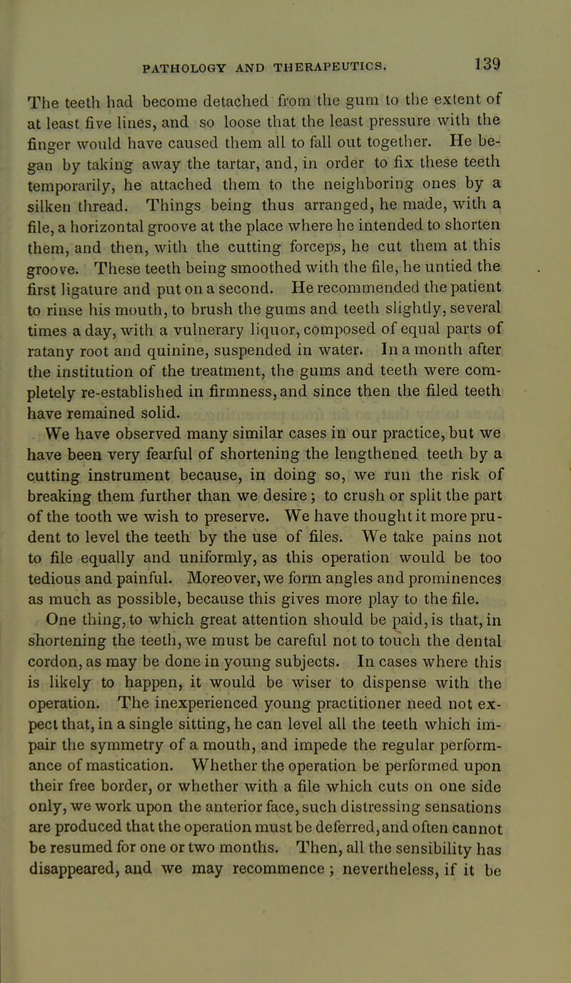 The teeth had become detached from the gum to the extent of at least five Hues, and so loose that the least pressure with the finger would have caused them all to fall out together. He be- gan by taking away the tartar, and, in order to fix these teeth temporarily, he attached them to the neighboring ones by a silken thread. Things being thus arranged, he made, with a file, a horizontal groove at the place where he intended to shorten them, and then, with the cutting forceps, he cut them at this groove. These teeth being smoothed with the file, he untied the first ligature and put on a second. He recommended the patient to rinse his mouth, to brush the gums and teeth slightly, several times a day, with a vulnerary liquor, composed of equal parts of ratany root and quinine, suspended in water. In a month after the institution of the treatment, the gums and teeth were com- pletely re-established in firmness, and since then the filed teeth have remained solid. We have observed many similar cases in our practice, but we have been very fearful of shortening the lengthened teeth by a cutting instrument because, in doing so, we run the risk of breaking them further than we desire; to crush or split the part of the tooth we wish to preserve. We have thought it more pru- dent to level the teeth by the use of files. We take pains not to file equally and uniformly, as this operation would be too tedious and painful. Moreover, we form angles and prominences as much as possible, because this gives more play to the file. One thing, to which great attention should be paid, is that, in shortening the teeth, we must be careful not to touch the dental cordon, as may be done in young subjects. In cases where this is likely to happen, it would be wiser to dispense with the operation. The inexperienced young practitioner need not ex- pect that, in a single sitting, he can level all the teeth which im- pair the symmetry of a mouth, and impede the regular perform- ance of mastication. Whether the operation be performed upon their free border, or whether with a file which cuts on one side only, we work upon the anterior face, such distressing sensations are produced that the operation must be deferred,and often cannot be resumed for one or two months. Then, all the sensibility has disappeared, and we may recommence ; nevertheless, if it be