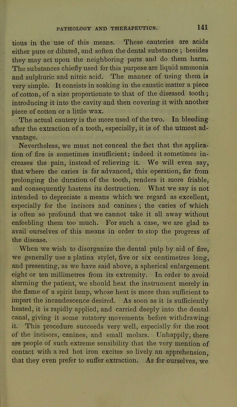 tious in the use of this means. These cauteries are acids either pure or diluted, and soften the dental substance ; besides they may act upon the neighboring parts and do them harm. The substances chiefly used for this purpose are Hquid ammonia and sulphuric and nitric acid. The manner of using them is very simple. It consists in soaking in the caustic matter a piece of cotton, of a size proportionate to that of the diseased tooth; introducing it into the cavity and then covering it with another piece of cotton or a little wax. The actual cautery is the more used of the two. In bleeding after the extraction of a tooth, especially, it is of the utmost ad- vantage. Nevertheless, we must not conceal the fact that the applica- tion of fire is sometimes insufficient; indeed it sometimes in- creases the pain, instead of relieving it. We will even say, that where the caries is far advanced, this operation, far from prolonging the duration of the tooth, renders it more friable, and consequently hastens its destruction. What we say is not intended to depreciate a means which we regard as excellent, especially for the incisors and canines; the caries of which is often so profound that we cannot take it all away without enfeebling them too much. For such a case, we are glad to avail ourselves of this means in order to stop the progress of the disease. When we wish to disorganize the dental pulp by aid of fire, we generally use a platina stylet, five or six centimetres long, and presenting, as we have said above, a spherical enlargement eight or ten millimetres from its extremity. In order to avoid alarming the patient, we should heat the instrument merely in the flame of a spirit lamp, whose heat is more than sufficient to impart the incandescence desired. As soon as it is sufficiently heated, it is rapidly applied, and carried deeply into the dental canal, giving it some rotatory movements before withdrawing it. This procedure succeeds very well, especially for the root of the incisors, canines, and small molars. Unhappily, there are people of such extreme sensibility that the very mention of contact with a red hot iron excites so lively an apprehension, that they even prefer to suffer extraction. As for ourselves, we