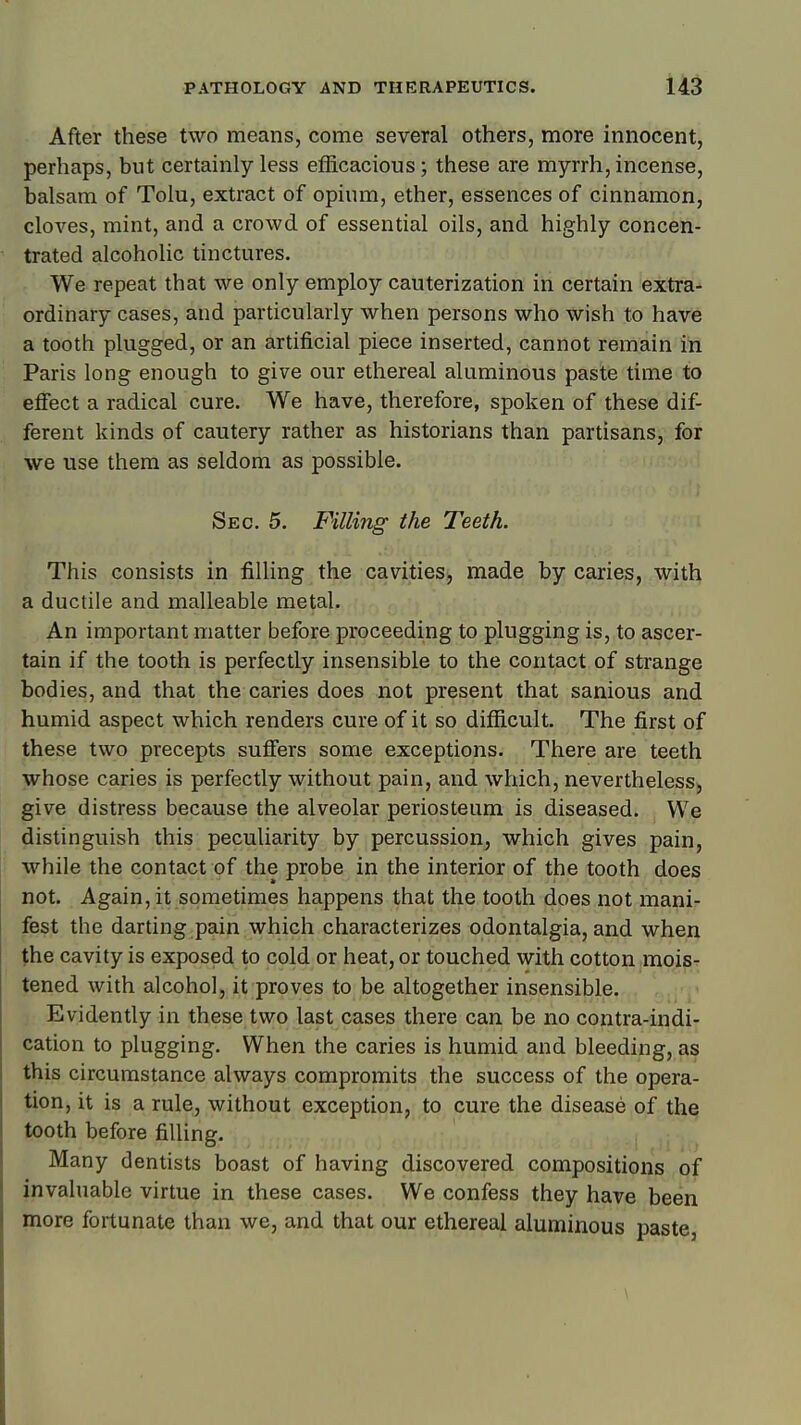 After these two means, come several others, more innocent, perhaps, but certainly less efficacious; these are myrrh, incense, balsam of Tolu, extract of opium, ether, essences of cinnamon, cloves, mint, and a crowd of essential oils, and highly concen- trated alcoholic tinctures. We repeat that we only employ cauterization in certain extra- ordinary cases, and particularly when persons who wish to have a tooth plugged, or an artificial piece inserted, cannot remain in Paris long enough to give our ethereal aluminous paste time to effect a radical cure. We have, therefore, spoken of these dif- ferent kinds of cautery rather as historians than partisans, for we use them as seldom as possible. Sec. 5. Filling the Teeth. This consists in fiUing the cavities, made by caries, with a ductile and malleable metal. An important matter before proceeding to plugging is, to ascer- tain if the tooth is perfectly insensible to the contact of strange bodies, and that the caries does not present that sanious and humid aspect which renders cure of it so difficult. The first of these two precepts suffers some exceptions. There are teeth whose caries is perfectly without pain, and which, nevertheless) give distress because the alveolar periosteum is diseased. We distinguish this peculiarity by percussion, which gives pain, while the contact of the probe in the interior of the tooth does not. Again, it sometimes happens that the tooth does not mani- fest the darting pain which characterizes odontalgia, and when the cavity is exposed to cold or heat, or touched with cotton mois- tened with alcohol, it proves to be altogether insensible. , Evidently in these two last cases there can be no contra-indi- cation to plugging. When the caries is humid and bleeding, as this circumstance always compromits the success of the opera- tion, it is a rule, without exception, to cure the disease of the tooth before filling. Many dentists boast of having discovered compositions of invaluable virtue in these cases. We confess they have been more fortunate than we, and that our ethereal aluminous paste. \