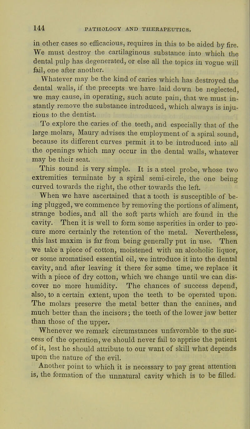 in Other cases so efficacious, requires in this to be aided by fire. We must destroy the cartilaginous substance into which the dental pulp has degenerated, or else all the topics in vogue will fail, one after another. Whatever may be the kind of caries which has destroyed the dental walls, if the precepts we have laid down be neglected, we may cause, in operating, such acute pain, that we must in- stantly remove the substance introduced, which always is inju- rious to the dentist. To explore the caries of the teeth, and especially that of the large molars, Maury advises the employment of a spiral sound, because its different curves permit it to be introduced into all the openings which may occur in the dental walls, whatever may be their seat. This sound is very simple. It is a steel probe, whose two extremities terminate by a spiral semi-circle, the one being curved towards the right, the other towards the left. When we have ascertained that a tooth is susceptible of be- ing plugged, we commence by removing the portions of aliment, strange bodies, and all the soft parts which are found in the cavity. Then it is well to form some asperities in order to pro- cure more certainly the retention of the metal. Nevertheless, this last maxim is far from being generally put in use. Then we take a piece of cotton, moistened with an alcoholic liquor, or some aromatised essential oil, we introduce it into the dental cavity, and after leaving it there for sqme time, we replace it with a piece of dry cotton, which we change until we can dis- cover no more humidity. The chances of success depend, also, to a certain extent, upon the teeth to be operated upon. The molars preserve the metal better than the canines, and much better than the incisors; the teeth of the lower jaw better than those of the upper. Whenever we remark circumstances unfavorable to the suc- cess of the operation, we should never fail to apprise the patient of it, lest he should attribute to our want of skill what depends upon the nature of the evil. Another point to which it is necessary to pay great attention is, the formation of the unnatural cavity which is to be filled.