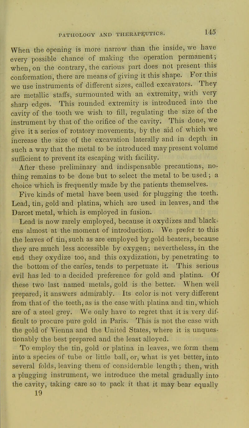 When the opening is more narrow than the inside, we have every possible chance of making the operation permanent; when, on the contrary, the carious part does not present this conformation, there are means of giving it this shape. For this we use instruments of different sizes, called excavators. They are metaUic staffs, surmounted with an extremity, with very sharp edges. This rounded extremity is introduced into the cavity of the tooth we wish to fill, regulating the size of the instrument by that of the orifice of the cavity. This done, we give it a series of rotatory movements, by the aid of which we increase the size of the excavation laterally and in depth in such a way that the metal to be introduced may present volume sufficient to prevent its escaping with facility. After these preliminary and indispensable precautions, no- thing remains to be done but to select the metal to be used; a choice which is frequently made by the patients themselves. Five kinds of metal have been used for plugging the teeth. Lead, tin, gold and platina, which are used in leaves, and the Darcet metal, which is employed in fusion. Lead is now rarely employed, because it oxydizes and black- ens almost at the moment of introduction. We prefer to this the leaves of tin, such as are employed by gold beaters, because they are much less accessible by oxygen; nevertheless, in the end they oxydize too, and this oxydization, by penetrating to the bottom of the caries, tends to perpetuate it. This serious evil has led to a decided preference for gold and platina. Of these two last named metals, gold is the better. When well prepared, it answers admirably. Its color is not very different from that of the teeth, as is the case with platina and tin, which are of a steel grey. We only have to regret that it is very dif- ficult to procure pure gold in Paris. This is not the case with the gold of Vienna and the United States, where it is unques- tionably the best prepared and the least alloyed. To employ the tin, gold or platina in leaves, we form them into a species of tube or little ball, or, what is yet better, into several folds, leaving them of considerable length; then, with a plugging instrument, we introduce the metal gradually into the cavity, taking care so to pack it that it may bear equally 19
