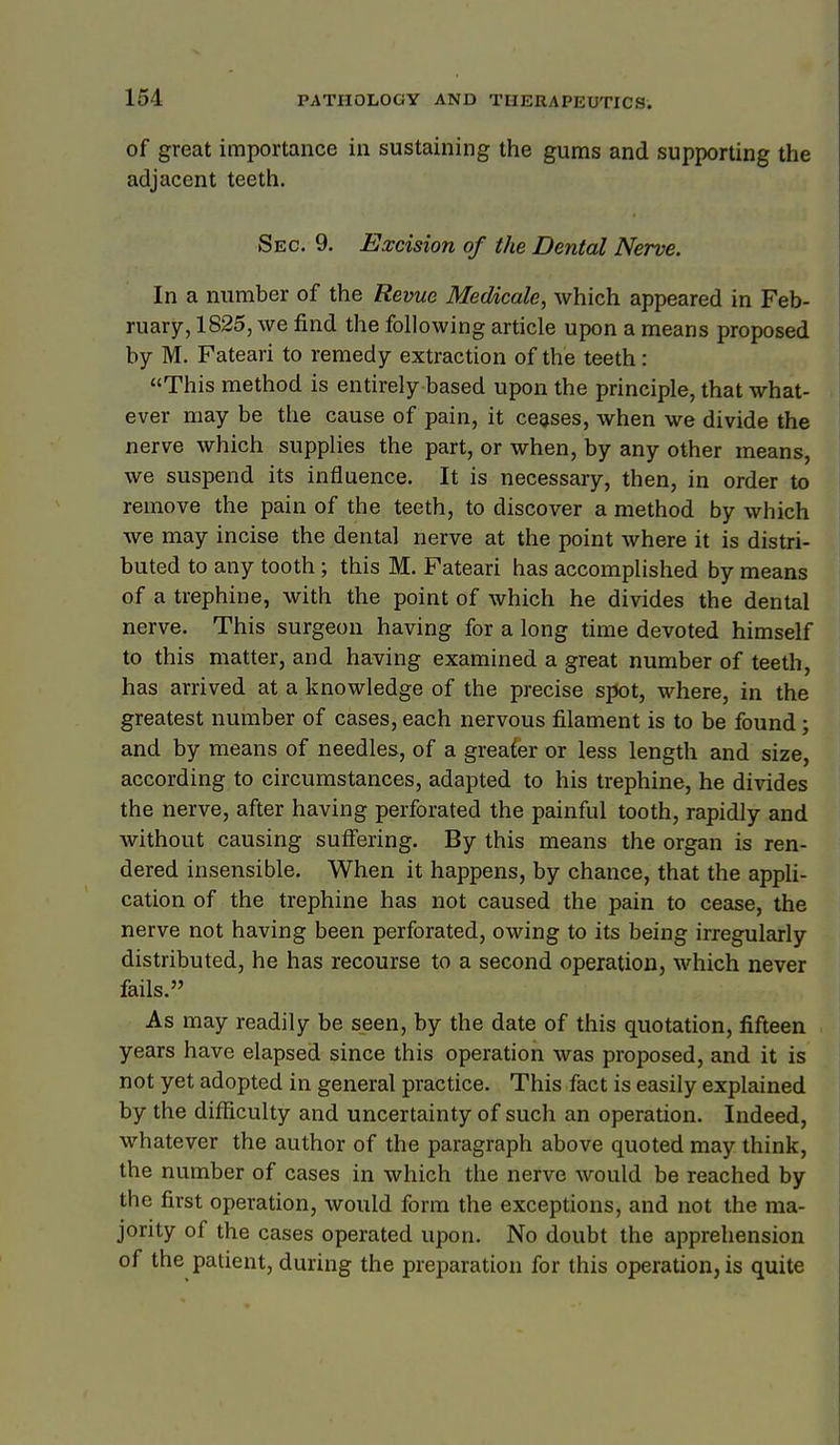 of great importance in sustaining the gums and supporting the adjacent teeth. Sec. 9. Excision of the Dental Nerve. In a number of the Revue Medicate, which appeared in Feb- ruary, 1825, we find the following article upon a means proposed by M. Fateari to remedy extraction of the teeth: This method is entirely based upon the principle, that what- ever may be the cause of pain, it ceases, when we divide the nerve which supplies the part, or when, by any other means, we suspend its influence. It is necessary, then, in order to remove the pain of the teeth, to discover a method by which we may incise the dental nerve at the point where it is distri- buted to any tooth; this M. Fateari has accomplished by means of a trephine, with the point of which he divides the dental nerve. This surgeon having for a long time devoted himself to this matter, and having examined a great number of teeth, has arrived at a knowledge of the precise spot, where, in the greatest number of cases, each nervous filament is to be found; and by means of needles, of a greater or less length and size, according to circumstances, adapted to his trephine, he divides the nerve, after having perforated the painful tooth, rapidly and without causing suffering. By this means the organ is ren- dered insensible. When it happens, by chance, that the appli- cation of the trephine has not caused the pain to cease, the nerve not having been perforated, owing to its being irregularly distributed, he has recourse to a second operation, which never fails. As may readily be seen, by the date of this quotation, fifteen years have elapsed since this operation was proposed, and it is not yet adopted in general practice. This fact is easily explained by the difficulty and uncertainty of such an operation. Indeed, whatever the author of the paragraph above quoted may think, the number of cases in which the nerve would be reached by the first operation, would form the exceptions, and not the ma- jority of the cases operated upon. No doubt the apprehension of the patient, during the preparation for this operation, is quite