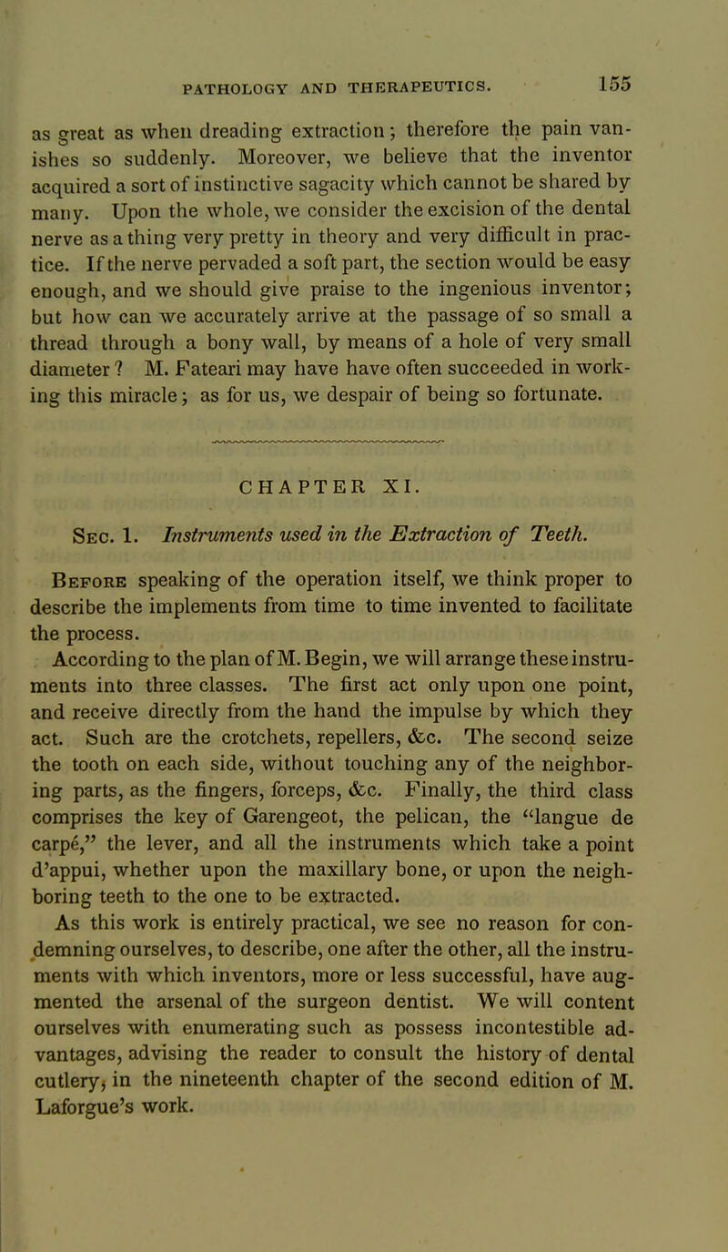 as great as when dreading extraction; therefore the pain van- ishes so suddenly. Moreover, we beUeve that the inventor acquired a sort of instinctive sagacity which cannot be shared by many. Upon the whole, we consider the excision of the dental nerve as a thing very pretty in theory and very difficult in prac- || tice. If the nerve pervaded a soft part, the section would be easy enough, and we should give praise to the ingenious inventor; but how can we accurately arrive at the passage of so small a thread through a bony wall, by means of a hole of very small diameter ? M. Fateari may have have often succeeded in work- ing this miracle; as for us, we despair of being so fortunate. CHAPTER XI. Sec. 1. Instruments used in the Extraction of Teeth. Before speaking of the operation itself, we think proper to describe the implements from time to time invented to facilitate the process. According to the plan of M. Begin, we will arrange these instru- ments into three classes. The first act only upon one point, and receive directly from the hand the impulse by which they act. Such are the crotchets, repellers, &c. The second seize the tooth on each side, without touching any of the neighbor- ing parts, as the fingers, forceps, <fcc. Finally, the third class comprises the key of Garengeot, the pelican, the langue de carpe, the lever, and all the instruments which take a point d'appui, whether upon the maxillary bone, or upon the neigh- boring teeth to the one to be extracted. As this work is entirely practical, we see no reason for con- demning ourselves, to describe, one after the other, all the instru- ments with which inventors, more or less successful, have aug- mented the arsenal of the surgeon dentist. We will content ourselves with enumerating such as possess incontestible ad- vantages, advising the reader to consult the history of dental cutlery, in the nineteenth chapter of the second edition of M. Laforgue's work.