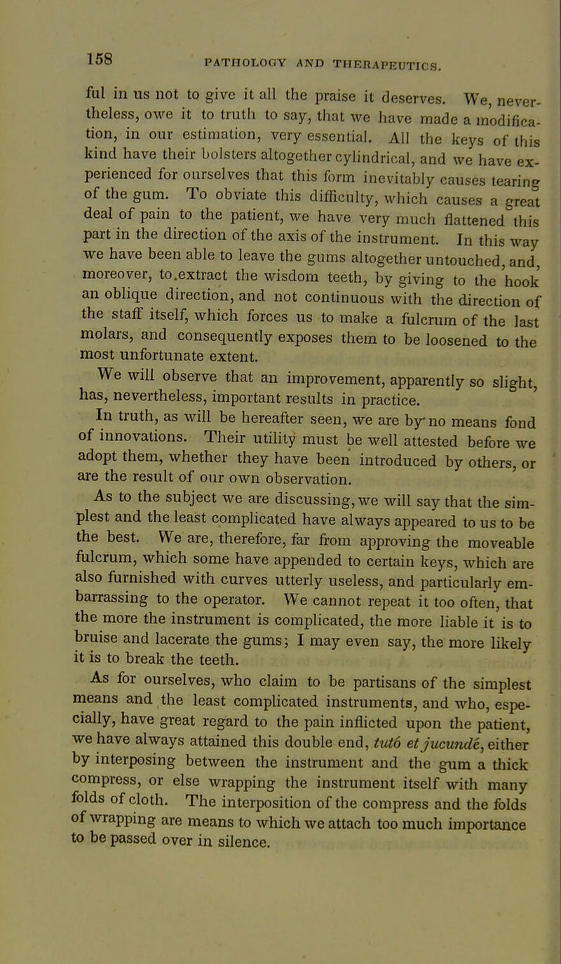 168 ful in US not to give it all the praise it deserves. We, never- theless, owe it to truth to say, that we have made a modifica- tion, in our estimation, very essential. All the keys of this kind have their bolsters altogether cylindrical, and we have ex- perienced for ourselves that this form inevitably causes tearing of the gum. To obviate this difficulty, which causes a great deal of pain to the patient, we have very much flattened this part in the direction of the axis of the instrument. In this way we have been able to leave the gums altogether untouched, and, moreover, to.extract the wisdom teeth, by giving to the 'hook an oblique direction, and not continuous with the direction of the staff itself, which forces us to make a fulcrum of the last molars, and consequently exposes them to be loosened to the most unfortunate extent. We will observe that an improvement, apparently so slight, has, nevertheless, important results in practice. In truth, as will be hereafter seen, Ave are by no means fond of innovations. Their utihty must be well attested before we adopt them, whether they have been introduced by others, or are the result of our own observation. As to the subject we are discussing, we will say that the sim- plest and the least complicated have always appeared to us to be the best. We are, therefore, far from approving the moveable fulcrum, which some have appended to certain keys, which are also furnished with curves utterly useless, and particularly em- barrassing to the operator. We cannot repeat it too often, that the more the instrument is comphcated, the more liable it is to bruise and lacerate the gums; I may even say, the more likely it is to break the teeth. As for ourselves, who claim to be partisans of the simplest means and the least complicated instruments, and who, espe- cially, have great regard to the pain inflicted upon the patient, we have always attained this double end, tuto et jucunde, either by interposing between the instrument and the gum a thick compress, or else wrapping the instrument itself with many folds of cloth. The interposition of the compress and the folds of Avrapping are means to which we attach too much importance to be passed over in silence.